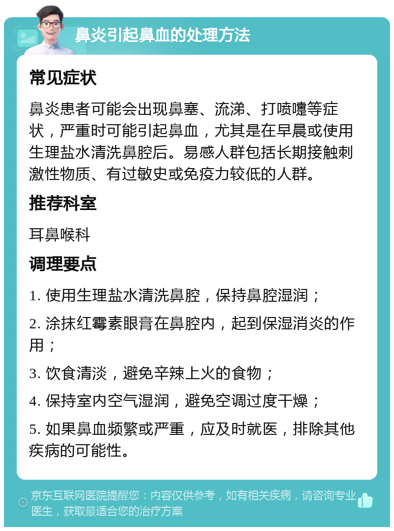 鼻炎引起鼻血的处理方法 常见症状 鼻炎患者可能会出现鼻塞、流涕、打喷嚏等症状，严重时可能引起鼻血，尤其是在早晨或使用生理盐水清洗鼻腔后。易感人群包括长期接触刺激性物质、有过敏史或免疫力较低的人群。 推荐科室 耳鼻喉科 调理要点 1. 使用生理盐水清洗鼻腔，保持鼻腔湿润； 2. 涂抹红霉素眼膏在鼻腔内，起到保湿消炎的作用； 3. 饮食清淡，避免辛辣上火的食物； 4. 保持室内空气湿润，避免空调过度干燥； 5. 如果鼻血频繁或严重，应及时就医，排除其他疾病的可能性。