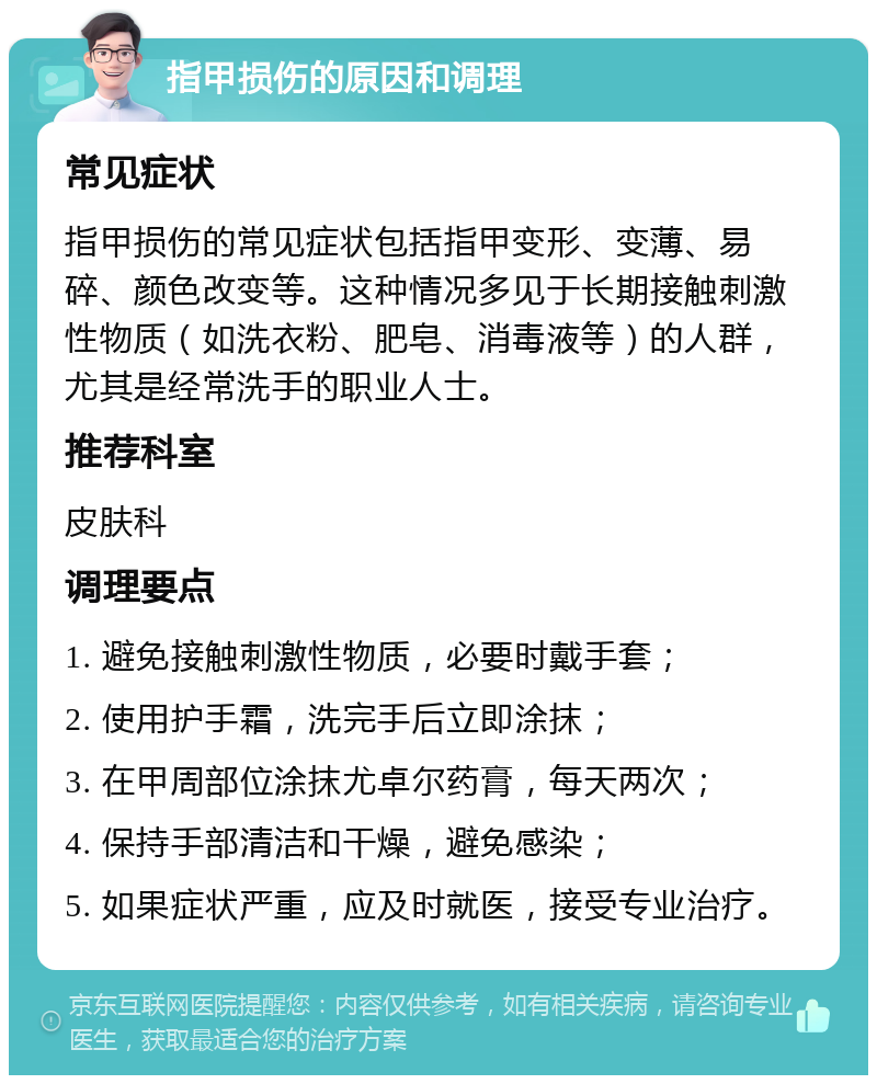 指甲损伤的原因和调理 常见症状 指甲损伤的常见症状包括指甲变形、变薄、易碎、颜色改变等。这种情况多见于长期接触刺激性物质（如洗衣粉、肥皂、消毒液等）的人群，尤其是经常洗手的职业人士。 推荐科室 皮肤科 调理要点 1. 避免接触刺激性物质，必要时戴手套； 2. 使用护手霜，洗完手后立即涂抹； 3. 在甲周部位涂抹尤卓尔药膏，每天两次； 4. 保持手部清洁和干燥，避免感染； 5. 如果症状严重，应及时就医，接受专业治疗。