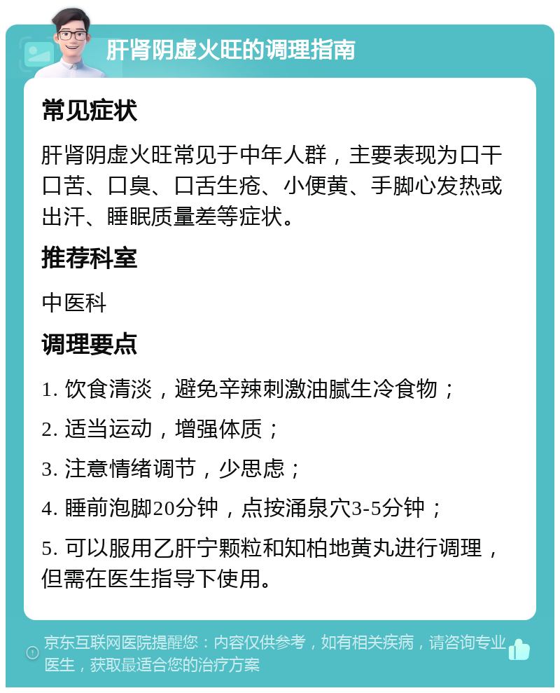 肝肾阴虚火旺的调理指南 常见症状 肝肾阴虚火旺常见于中年人群，主要表现为口干口苦、口臭、口舌生疮、小便黄、手脚心发热或出汗、睡眠质量差等症状。 推荐科室 中医科 调理要点 1. 饮食清淡，避免辛辣刺激油腻生冷食物； 2. 适当运动，增强体质； 3. 注意情绪调节，少思虑； 4. 睡前泡脚20分钟，点按涌泉穴3-5分钟； 5. 可以服用乙肝宁颗粒和知柏地黄丸进行调理，但需在医生指导下使用。