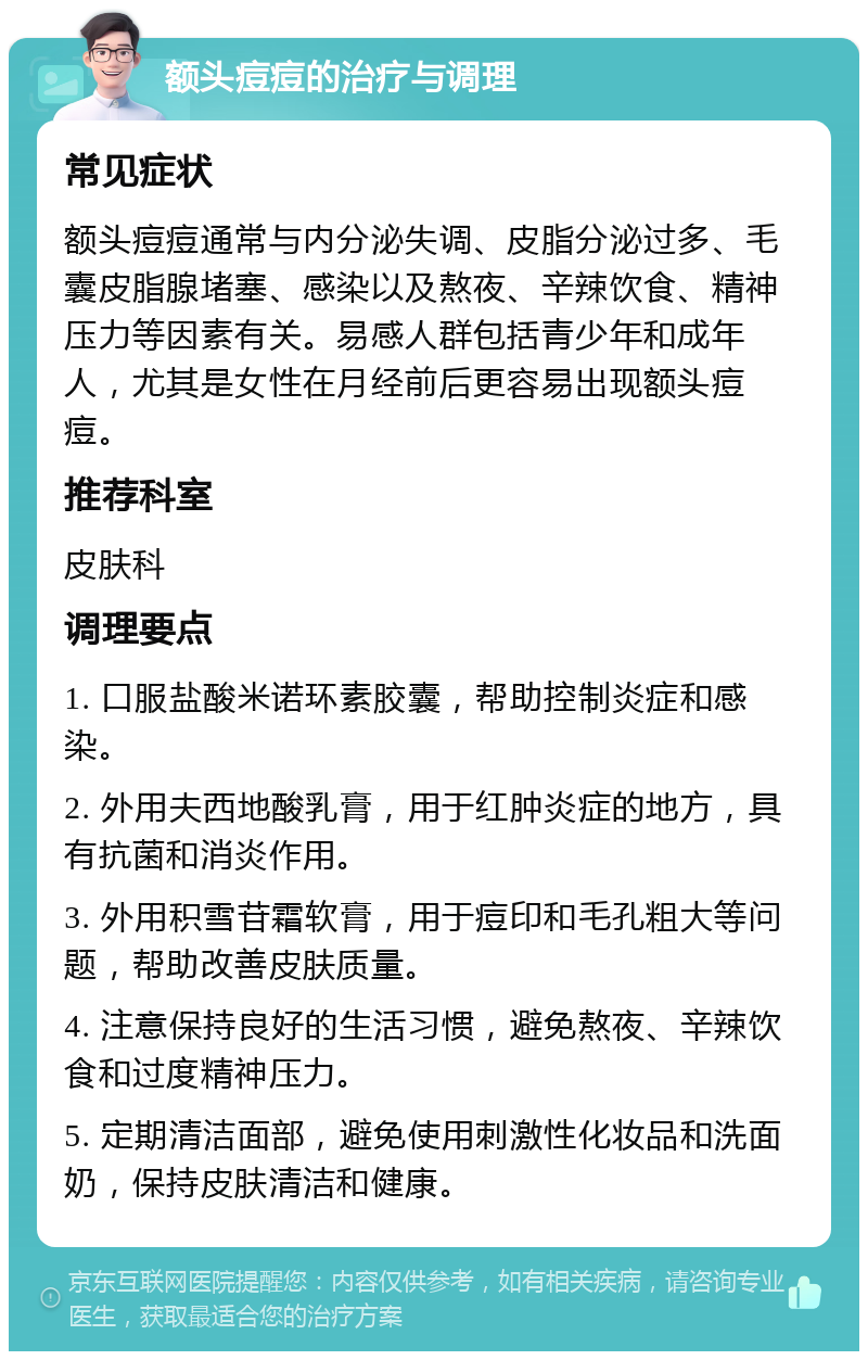 额头痘痘的治疗与调理 常见症状 额头痘痘通常与内分泌失调、皮脂分泌过多、毛囊皮脂腺堵塞、感染以及熬夜、辛辣饮食、精神压力等因素有关。易感人群包括青少年和成年人，尤其是女性在月经前后更容易出现额头痘痘。 推荐科室 皮肤科 调理要点 1. 口服盐酸米诺环素胶囊，帮助控制炎症和感染。 2. 外用夫西地酸乳膏，用于红肿炎症的地方，具有抗菌和消炎作用。 3. 外用积雪苷霜软膏，用于痘印和毛孔粗大等问题，帮助改善皮肤质量。 4. 注意保持良好的生活习惯，避免熬夜、辛辣饮食和过度精神压力。 5. 定期清洁面部，避免使用刺激性化妆品和洗面奶，保持皮肤清洁和健康。