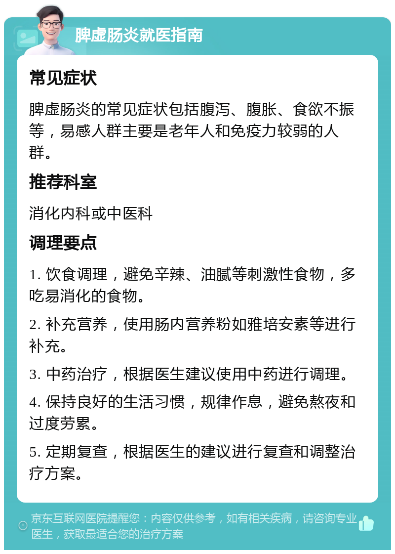 脾虚肠炎就医指南 常见症状 脾虚肠炎的常见症状包括腹泻、腹胀、食欲不振等，易感人群主要是老年人和免疫力较弱的人群。 推荐科室 消化内科或中医科 调理要点 1. 饮食调理，避免辛辣、油腻等刺激性食物，多吃易消化的食物。 2. 补充营养，使用肠内营养粉如雅培安素等进行补充。 3. 中药治疗，根据医生建议使用中药进行调理。 4. 保持良好的生活习惯，规律作息，避免熬夜和过度劳累。 5. 定期复查，根据医生的建议进行复查和调整治疗方案。