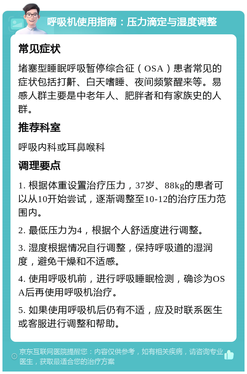 呼吸机使用指南：压力滴定与湿度调整 常见症状 堵塞型睡眠呼吸暂停综合征（OSA）患者常见的症状包括打鼾、白天嗜睡、夜间频繁醒来等。易感人群主要是中老年人、肥胖者和有家族史的人群。 推荐科室 呼吸内科或耳鼻喉科 调理要点 1. 根据体重设置治疗压力，37岁、88kg的患者可以从10开始尝试，逐渐调整至10-12的治疗压力范围内。 2. 最低压力为4，根据个人舒适度进行调整。 3. 湿度根据情况自行调整，保持呼吸道的湿润度，避免干燥和不适感。 4. 使用呼吸机前，进行呼吸睡眠检测，确诊为OSA后再使用呼吸机治疗。 5. 如果使用呼吸机后仍有不适，应及时联系医生或客服进行调整和帮助。