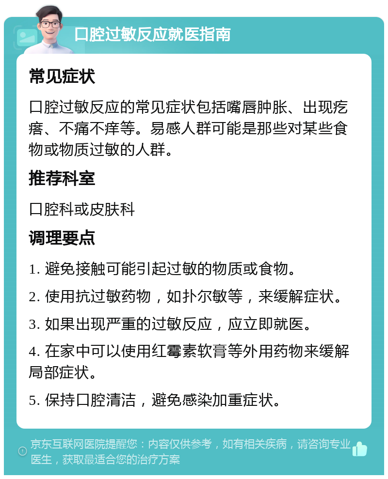 口腔过敏反应就医指南 常见症状 口腔过敏反应的常见症状包括嘴唇肿胀、出现疙瘩、不痛不痒等。易感人群可能是那些对某些食物或物质过敏的人群。 推荐科室 口腔科或皮肤科 调理要点 1. 避免接触可能引起过敏的物质或食物。 2. 使用抗过敏药物，如扑尔敏等，来缓解症状。 3. 如果出现严重的过敏反应，应立即就医。 4. 在家中可以使用红霉素软膏等外用药物来缓解局部症状。 5. 保持口腔清洁，避免感染加重症状。