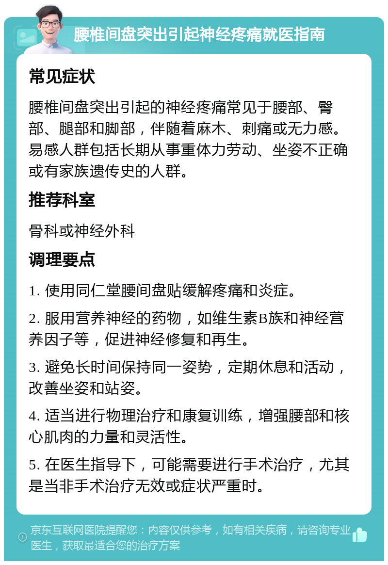 腰椎间盘突出引起神经疼痛就医指南 常见症状 腰椎间盘突出引起的神经疼痛常见于腰部、臀部、腿部和脚部，伴随着麻木、刺痛或无力感。易感人群包括长期从事重体力劳动、坐姿不正确或有家族遗传史的人群。 推荐科室 骨科或神经外科 调理要点 1. 使用同仁堂腰间盘贴缓解疼痛和炎症。 2. 服用营养神经的药物，如维生素B族和神经营养因子等，促进神经修复和再生。 3. 避免长时间保持同一姿势，定期休息和活动，改善坐姿和站姿。 4. 适当进行物理治疗和康复训练，增强腰部和核心肌肉的力量和灵活性。 5. 在医生指导下，可能需要进行手术治疗，尤其是当非手术治疗无效或症状严重时。