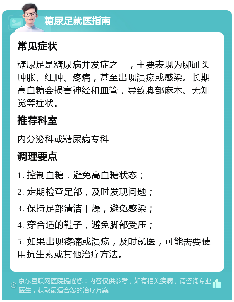 糖尿足就医指南 常见症状 糖尿足是糖尿病并发症之一，主要表现为脚趾头肿胀、红肿、疼痛，甚至出现溃疡或感染。长期高血糖会损害神经和血管，导致脚部麻木、无知觉等症状。 推荐科室 内分泌科或糖尿病专科 调理要点 1. 控制血糖，避免高血糖状态； 2. 定期检查足部，及时发现问题； 3. 保持足部清洁干燥，避免感染； 4. 穿合适的鞋子，避免脚部受压； 5. 如果出现疼痛或溃疡，及时就医，可能需要使用抗生素或其他治疗方法。