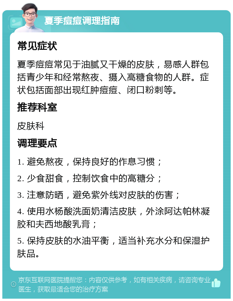 夏季痘痘调理指南 常见症状 夏季痘痘常见于油腻又干燥的皮肤，易感人群包括青少年和经常熬夜、摄入高糖食物的人群。症状包括面部出现红肿痘痘、闭口粉刺等。 推荐科室 皮肤科 调理要点 1. 避免熬夜，保持良好的作息习惯； 2. 少食甜食，控制饮食中的高糖分； 3. 注意防晒，避免紫外线对皮肤的伤害； 4. 使用水杨酸洗面奶清洁皮肤，外涂阿达帕林凝胶和夫西地酸乳膏； 5. 保持皮肤的水油平衡，适当补充水分和保湿护肤品。