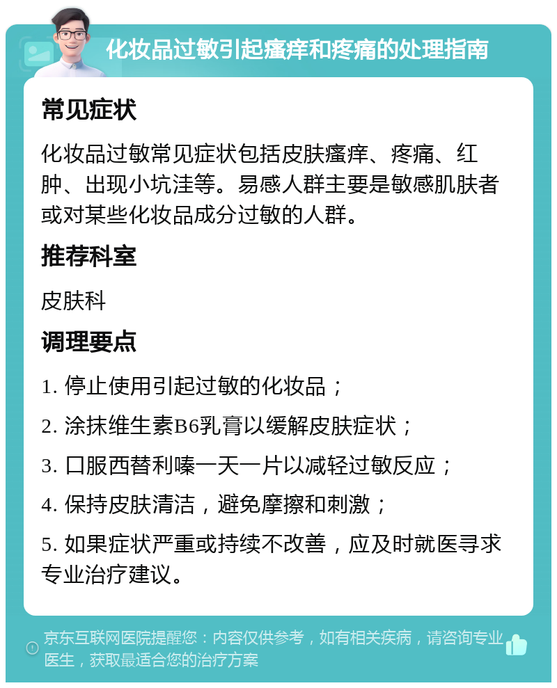 化妆品过敏引起瘙痒和疼痛的处理指南 常见症状 化妆品过敏常见症状包括皮肤瘙痒、疼痛、红肿、出现小坑洼等。易感人群主要是敏感肌肤者或对某些化妆品成分过敏的人群。 推荐科室 皮肤科 调理要点 1. 停止使用引起过敏的化妆品； 2. 涂抹维生素B6乳膏以缓解皮肤症状； 3. 口服西替利嗪一天一片以减轻过敏反应； 4. 保持皮肤清洁，避免摩擦和刺激； 5. 如果症状严重或持续不改善，应及时就医寻求专业治疗建议。