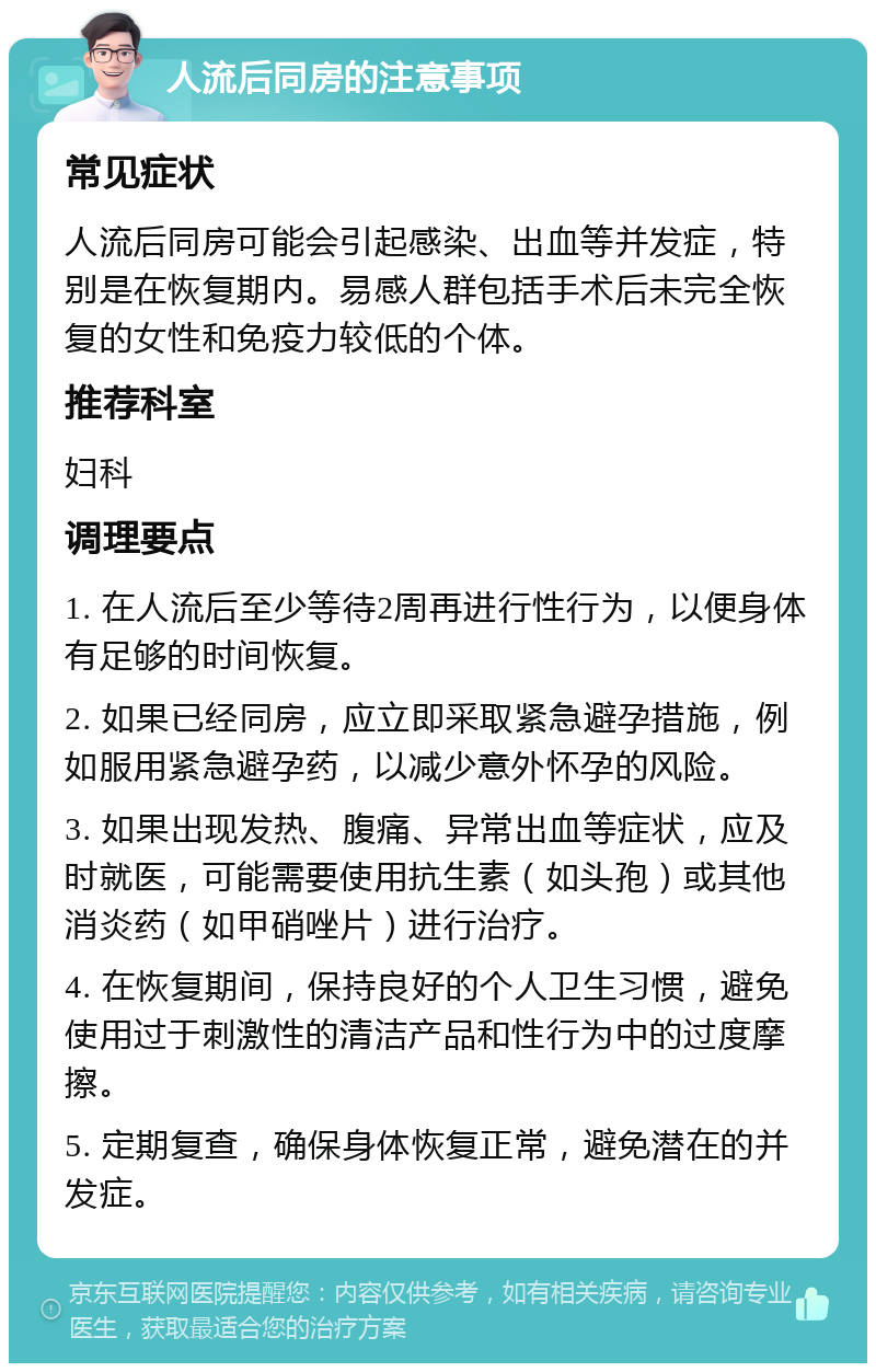 人流后同房的注意事项 常见症状 人流后同房可能会引起感染、出血等并发症，特别是在恢复期内。易感人群包括手术后未完全恢复的女性和免疫力较低的个体。 推荐科室 妇科 调理要点 1. 在人流后至少等待2周再进行性行为，以便身体有足够的时间恢复。 2. 如果已经同房，应立即采取紧急避孕措施，例如服用紧急避孕药，以减少意外怀孕的风险。 3. 如果出现发热、腹痛、异常出血等症状，应及时就医，可能需要使用抗生素（如头孢）或其他消炎药（如甲硝唑片）进行治疗。 4. 在恢复期间，保持良好的个人卫生习惯，避免使用过于刺激性的清洁产品和性行为中的过度摩擦。 5. 定期复查，确保身体恢复正常，避免潜在的并发症。