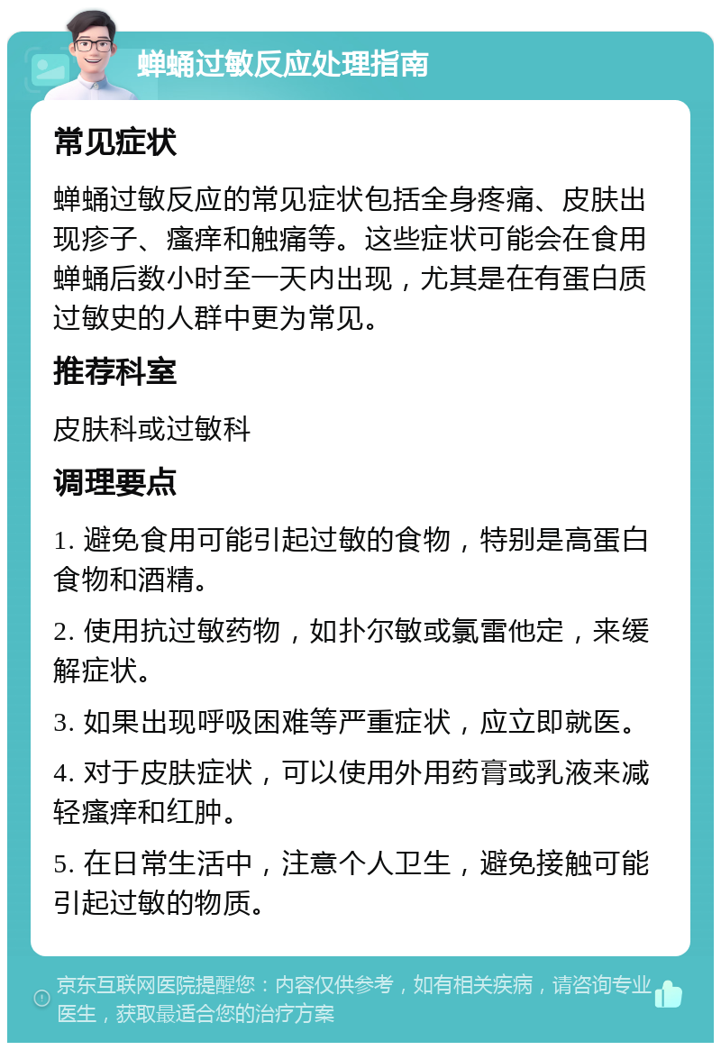 蝉蛹过敏反应处理指南 常见症状 蝉蛹过敏反应的常见症状包括全身疼痛、皮肤出现疹子、瘙痒和触痛等。这些症状可能会在食用蝉蛹后数小时至一天内出现，尤其是在有蛋白质过敏史的人群中更为常见。 推荐科室 皮肤科或过敏科 调理要点 1. 避免食用可能引起过敏的食物，特别是高蛋白食物和酒精。 2. 使用抗过敏药物，如扑尔敏或氯雷他定，来缓解症状。 3. 如果出现呼吸困难等严重症状，应立即就医。 4. 对于皮肤症状，可以使用外用药膏或乳液来减轻瘙痒和红肿。 5. 在日常生活中，注意个人卫生，避免接触可能引起过敏的物质。