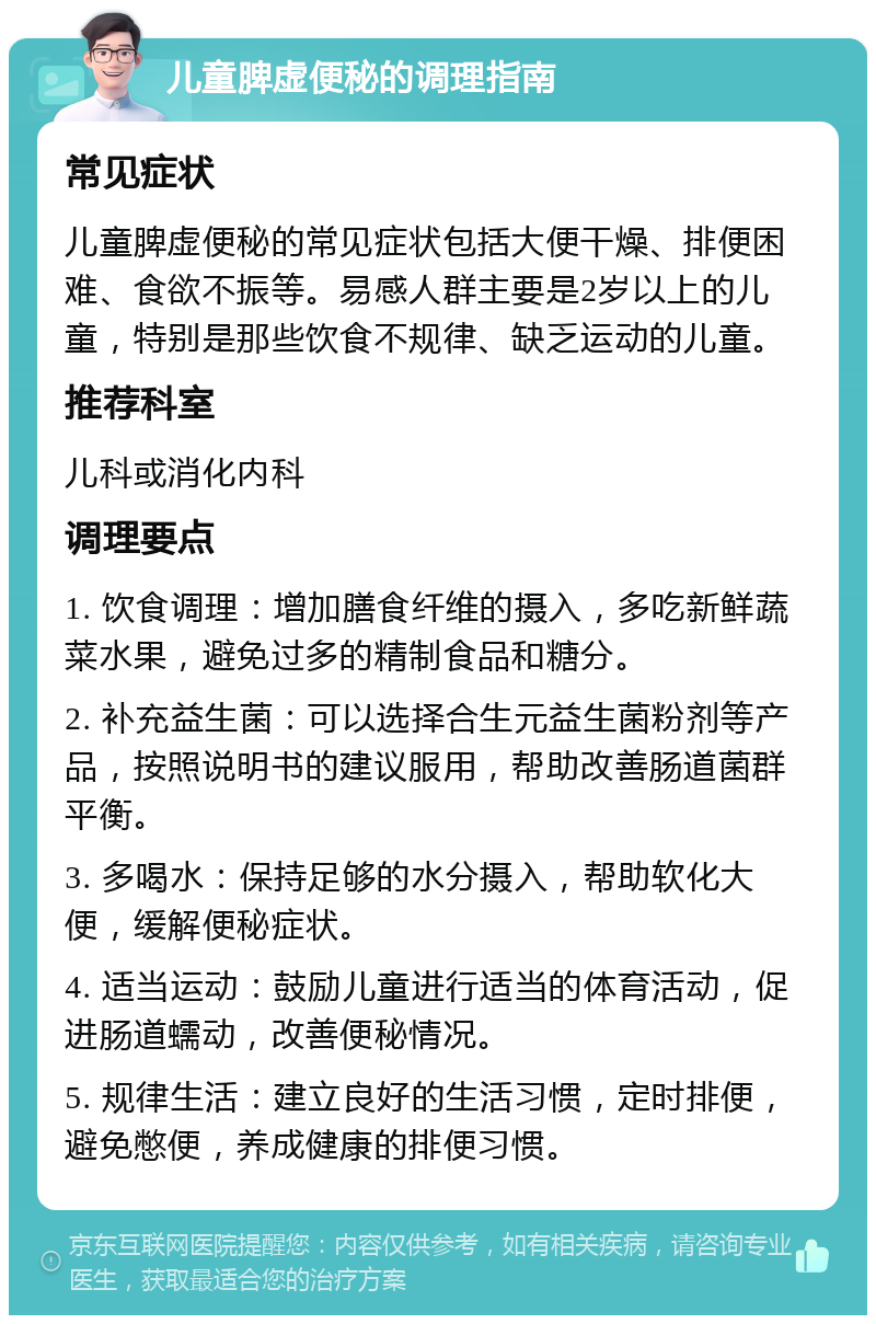 儿童脾虚便秘的调理指南 常见症状 儿童脾虚便秘的常见症状包括大便干燥、排便困难、食欲不振等。易感人群主要是2岁以上的儿童，特别是那些饮食不规律、缺乏运动的儿童。 推荐科室 儿科或消化内科 调理要点 1. 饮食调理：增加膳食纤维的摄入，多吃新鲜蔬菜水果，避免过多的精制食品和糖分。 2. 补充益生菌：可以选择合生元益生菌粉剂等产品，按照说明书的建议服用，帮助改善肠道菌群平衡。 3. 多喝水：保持足够的水分摄入，帮助软化大便，缓解便秘症状。 4. 适当运动：鼓励儿童进行适当的体育活动，促进肠道蠕动，改善便秘情况。 5. 规律生活：建立良好的生活习惯，定时排便，避免憋便，养成健康的排便习惯。