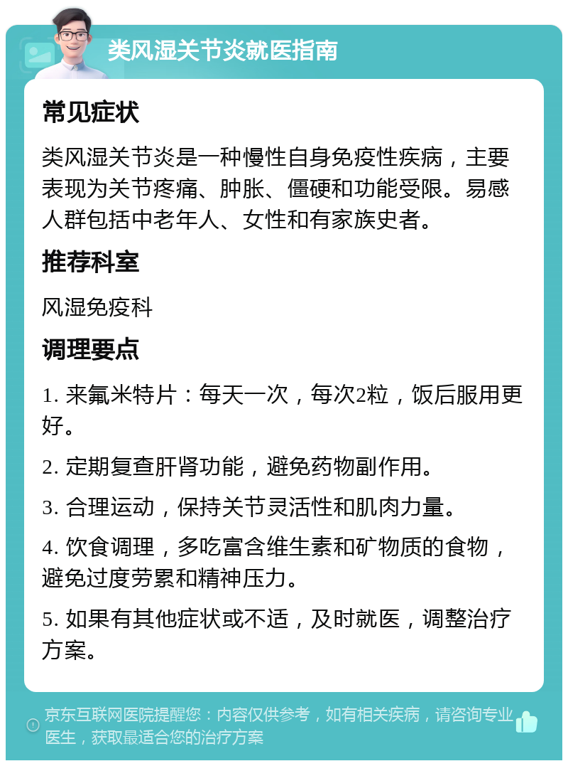 类风湿关节炎就医指南 常见症状 类风湿关节炎是一种慢性自身免疫性疾病，主要表现为关节疼痛、肿胀、僵硬和功能受限。易感人群包括中老年人、女性和有家族史者。 推荐科室 风湿免疫科 调理要点 1. 来氟米特片：每天一次，每次2粒，饭后服用更好。 2. 定期复查肝肾功能，避免药物副作用。 3. 合理运动，保持关节灵活性和肌肉力量。 4. 饮食调理，多吃富含维生素和矿物质的食物，避免过度劳累和精神压力。 5. 如果有其他症状或不适，及时就医，调整治疗方案。