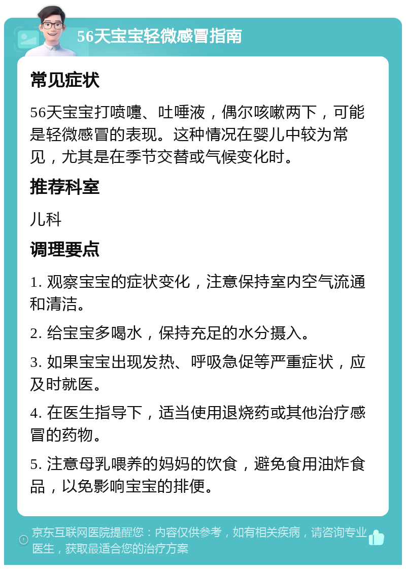 56天宝宝轻微感冒指南 常见症状 56天宝宝打喷嚏、吐唾液，偶尔咳嗽两下，可能是轻微感冒的表现。这种情况在婴儿中较为常见，尤其是在季节交替或气候变化时。 推荐科室 儿科 调理要点 1. 观察宝宝的症状变化，注意保持室内空气流通和清洁。 2. 给宝宝多喝水，保持充足的水分摄入。 3. 如果宝宝出现发热、呼吸急促等严重症状，应及时就医。 4. 在医生指导下，适当使用退烧药或其他治疗感冒的药物。 5. 注意母乳喂养的妈妈的饮食，避免食用油炸食品，以免影响宝宝的排便。