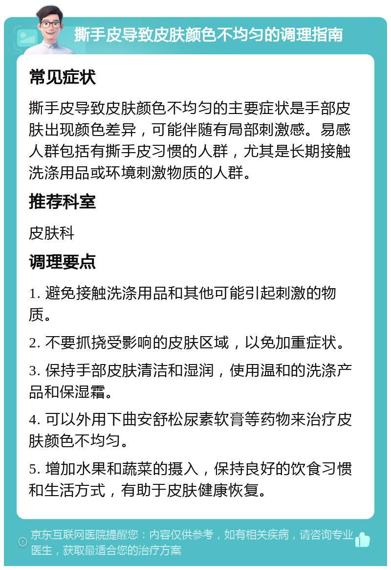 撕手皮导致皮肤颜色不均匀的调理指南 常见症状 撕手皮导致皮肤颜色不均匀的主要症状是手部皮肤出现颜色差异，可能伴随有局部刺激感。易感人群包括有撕手皮习惯的人群，尤其是长期接触洗涤用品或环境刺激物质的人群。 推荐科室 皮肤科 调理要点 1. 避免接触洗涤用品和其他可能引起刺激的物质。 2. 不要抓挠受影响的皮肤区域，以免加重症状。 3. 保持手部皮肤清洁和湿润，使用温和的洗涤产品和保湿霜。 4. 可以外用下曲安舒松尿素软膏等药物来治疗皮肤颜色不均匀。 5. 增加水果和蔬菜的摄入，保持良好的饮食习惯和生活方式，有助于皮肤健康恢复。