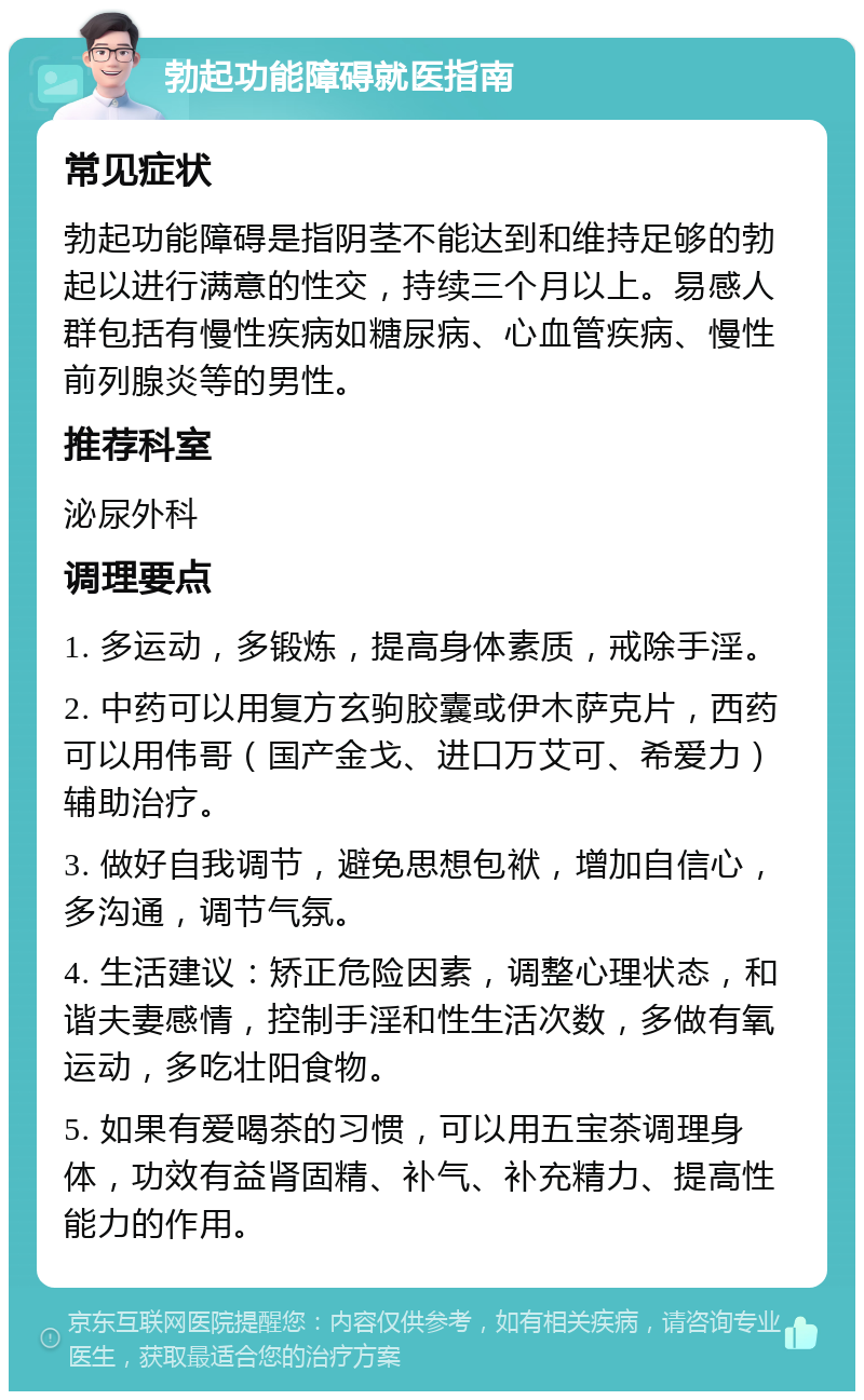 勃起功能障碍就医指南 常见症状 勃起功能障碍是指阴茎不能达到和维持足够的勃起以进行满意的性交，持续三个月以上。易感人群包括有慢性疾病如糖尿病、心血管疾病、慢性前列腺炎等的男性。 推荐科室 泌尿外科 调理要点 1. 多运动，多锻炼，提高身体素质，戒除手淫。 2. 中药可以用复方玄驹胶囊或伊木萨克片，西药可以用伟哥（国产金戈、进口万艾可、希爱力）辅助治疗。 3. 做好自我调节，避免思想包袱，增加自信心，多沟通，调节气氛。 4. 生活建议：矫正危险因素，调整心理状态，和谐夫妻感情，控制手淫和性生活次数，多做有氧运动，多吃壮阳食物。 5. 如果有爱喝茶的习惯，可以用五宝茶调理身体，功效有益肾固精、补气、补充精力、提高性能力的作用。