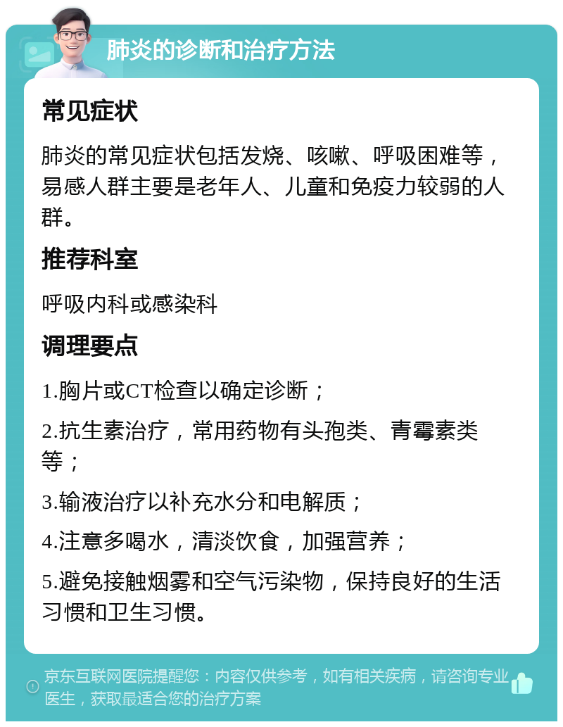 肺炎的诊断和治疗方法 常见症状 肺炎的常见症状包括发烧、咳嗽、呼吸困难等，易感人群主要是老年人、儿童和免疫力较弱的人群。 推荐科室 呼吸内科或感染科 调理要点 1.胸片或CT检查以确定诊断； 2.抗生素治疗，常用药物有头孢类、青霉素类等； 3.输液治疗以补充水分和电解质； 4.注意多喝水，清淡饮食，加强营养； 5.避免接触烟雾和空气污染物，保持良好的生活习惯和卫生习惯。