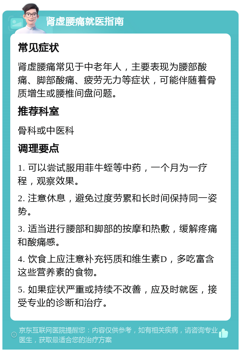 肾虚腰痛就医指南 常见症状 肾虚腰痛常见于中老年人，主要表现为腰部酸痛、脚部酸痛、疲劳无力等症状，可能伴随着骨质增生或腰椎间盘问题。 推荐科室 骨科或中医科 调理要点 1. 可以尝试服用菲牛蛭等中药，一个月为一疗程，观察效果。 2. 注意休息，避免过度劳累和长时间保持同一姿势。 3. 适当进行腰部和脚部的按摩和热敷，缓解疼痛和酸痛感。 4. 饮食上应注意补充钙质和维生素D，多吃富含这些营养素的食物。 5. 如果症状严重或持续不改善，应及时就医，接受专业的诊断和治疗。