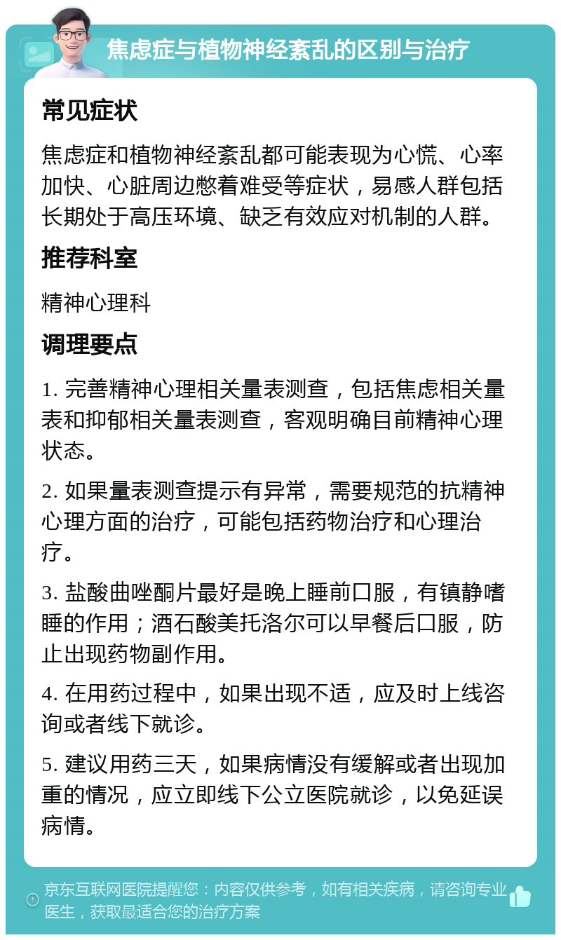 焦虑症与植物神经紊乱的区别与治疗 常见症状 焦虑症和植物神经紊乱都可能表现为心慌、心率加快、心脏周边憋着难受等症状，易感人群包括长期处于高压环境、缺乏有效应对机制的人群。 推荐科室 精神心理科 调理要点 1. 完善精神心理相关量表测查，包括焦虑相关量表和抑郁相关量表测查，客观明确目前精神心理状态。 2. 如果量表测查提示有异常，需要规范的抗精神心理方面的治疗，可能包括药物治疗和心理治疗。 3. 盐酸曲唑酮片最好是晚上睡前口服，有镇静嗜睡的作用；酒石酸美托洛尔可以早餐后口服，防止出现药物副作用。 4. 在用药过程中，如果出现不适，应及时上线咨询或者线下就诊。 5. 建议用药三天，如果病情没有缓解或者出现加重的情况，应立即线下公立医院就诊，以免延误病情。