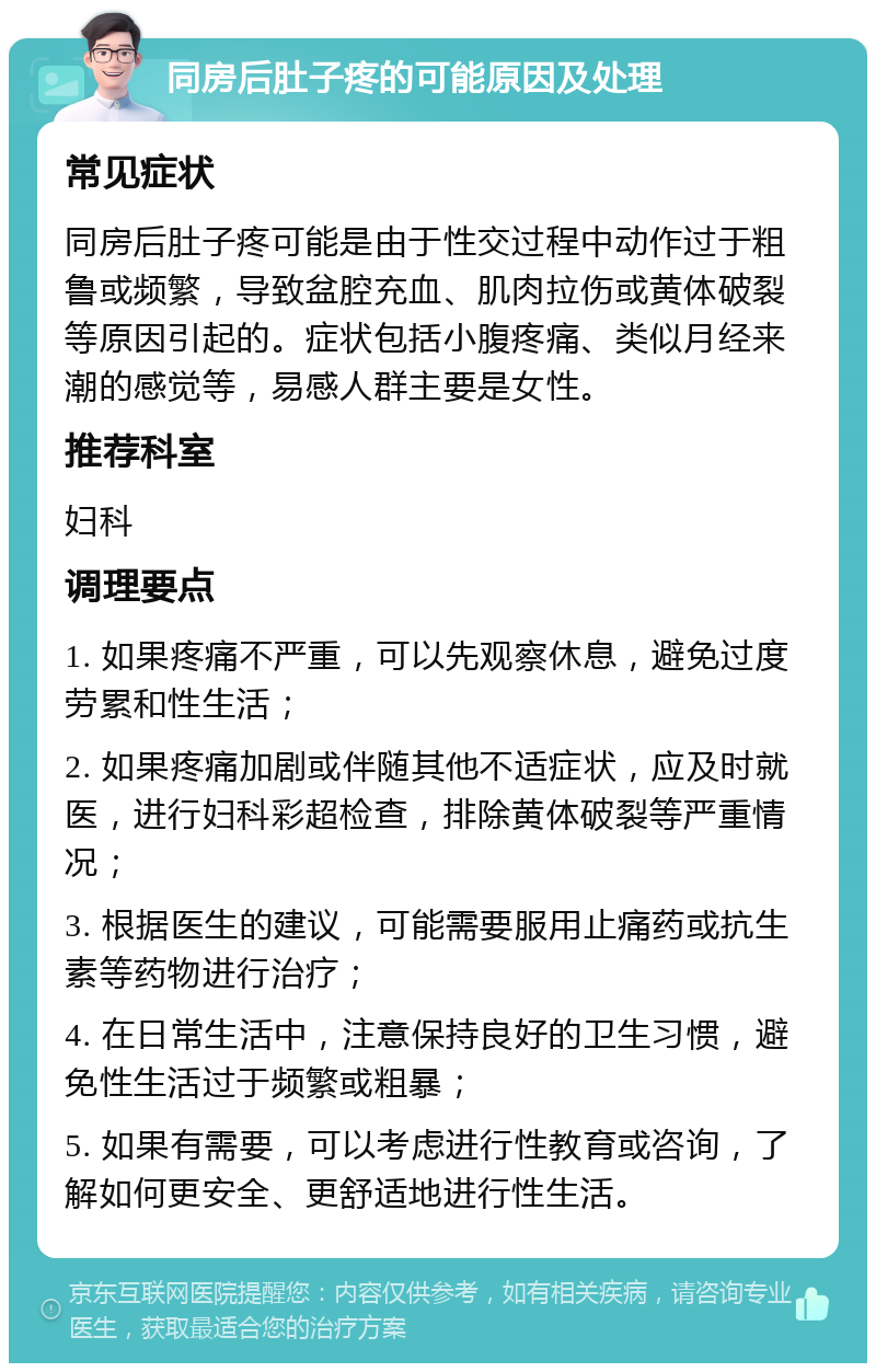 同房后肚子疼的可能原因及处理 常见症状 同房后肚子疼可能是由于性交过程中动作过于粗鲁或频繁，导致盆腔充血、肌肉拉伤或黄体破裂等原因引起的。症状包括小腹疼痛、类似月经来潮的感觉等，易感人群主要是女性。 推荐科室 妇科 调理要点 1. 如果疼痛不严重，可以先观察休息，避免过度劳累和性生活； 2. 如果疼痛加剧或伴随其他不适症状，应及时就医，进行妇科彩超检查，排除黄体破裂等严重情况； 3. 根据医生的建议，可能需要服用止痛药或抗生素等药物进行治疗； 4. 在日常生活中，注意保持良好的卫生习惯，避免性生活过于频繁或粗暴； 5. 如果有需要，可以考虑进行性教育或咨询，了解如何更安全、更舒适地进行性生活。