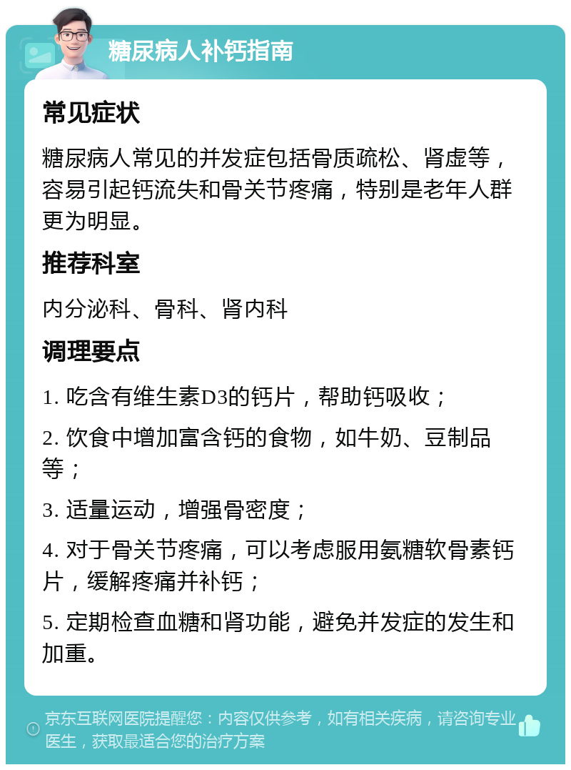 糖尿病人补钙指南 常见症状 糖尿病人常见的并发症包括骨质疏松、肾虚等，容易引起钙流失和骨关节疼痛，特别是老年人群更为明显。 推荐科室 内分泌科、骨科、肾内科 调理要点 1. 吃含有维生素D3的钙片，帮助钙吸收； 2. 饮食中增加富含钙的食物，如牛奶、豆制品等； 3. 适量运动，增强骨密度； 4. 对于骨关节疼痛，可以考虑服用氨糖软骨素钙片，缓解疼痛并补钙； 5. 定期检查血糖和肾功能，避免并发症的发生和加重。