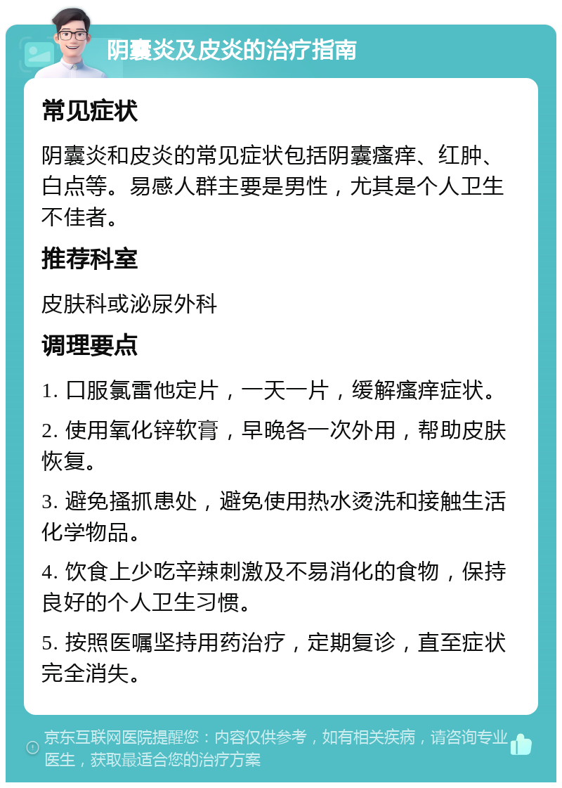 阴囊炎及皮炎的治疗指南 常见症状 阴囊炎和皮炎的常见症状包括阴囊瘙痒、红肿、白点等。易感人群主要是男性，尤其是个人卫生不佳者。 推荐科室 皮肤科或泌尿外科 调理要点 1. 口服氯雷他定片，一天一片，缓解瘙痒症状。 2. 使用氧化锌软膏，早晚各一次外用，帮助皮肤恢复。 3. 避免搔抓患处，避免使用热水烫洗和接触生活化学物品。 4. 饮食上少吃辛辣刺激及不易消化的食物，保持良好的个人卫生习惯。 5. 按照医嘱坚持用药治疗，定期复诊，直至症状完全消失。