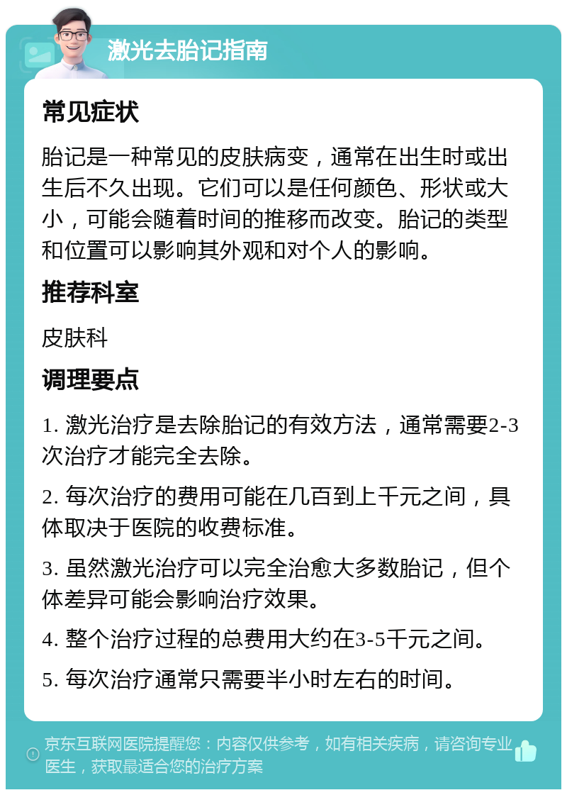 激光去胎记指南 常见症状 胎记是一种常见的皮肤病变，通常在出生时或出生后不久出现。它们可以是任何颜色、形状或大小，可能会随着时间的推移而改变。胎记的类型和位置可以影响其外观和对个人的影响。 推荐科室 皮肤科 调理要点 1. 激光治疗是去除胎记的有效方法，通常需要2-3次治疗才能完全去除。 2. 每次治疗的费用可能在几百到上千元之间，具体取决于医院的收费标准。 3. 虽然激光治疗可以完全治愈大多数胎记，但个体差异可能会影响治疗效果。 4. 整个治疗过程的总费用大约在3-5千元之间。 5. 每次治疗通常只需要半小时左右的时间。