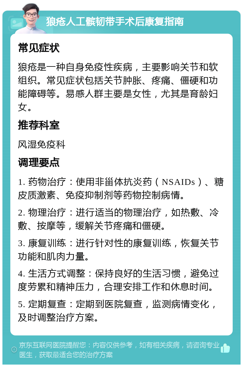 狼疮人工髌韧带手术后康复指南 常见症状 狼疮是一种自身免疫性疾病，主要影响关节和软组织。常见症状包括关节肿胀、疼痛、僵硬和功能障碍等。易感人群主要是女性，尤其是育龄妇女。 推荐科室 风湿免疫科 调理要点 1. 药物治疗：使用非甾体抗炎药（NSAIDs）、糖皮质激素、免疫抑制剂等药物控制病情。 2. 物理治疗：进行适当的物理治疗，如热敷、冷敷、按摩等，缓解关节疼痛和僵硬。 3. 康复训练：进行针对性的康复训练，恢复关节功能和肌肉力量。 4. 生活方式调整：保持良好的生活习惯，避免过度劳累和精神压力，合理安排工作和休息时间。 5. 定期复查：定期到医院复查，监测病情变化，及时调整治疗方案。