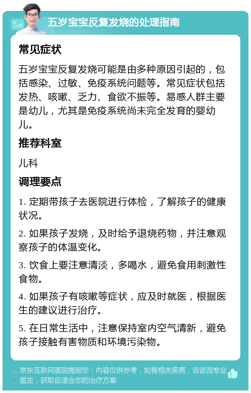 五岁宝宝反复发烧的处理指南 常见症状 五岁宝宝反复发烧可能是由多种原因引起的，包括感染、过敏、免疫系统问题等。常见症状包括发热、咳嗽、乏力、食欲不振等。易感人群主要是幼儿，尤其是免疫系统尚未完全发育的婴幼儿。 推荐科室 儿科 调理要点 1. 定期带孩子去医院进行体检，了解孩子的健康状况。 2. 如果孩子发烧，及时给予退烧药物，并注意观察孩子的体温变化。 3. 饮食上要注意清淡，多喝水，避免食用刺激性食物。 4. 如果孩子有咳嗽等症状，应及时就医，根据医生的建议进行治疗。 5. 在日常生活中，注意保持室内空气清新，避免孩子接触有害物质和环境污染物。