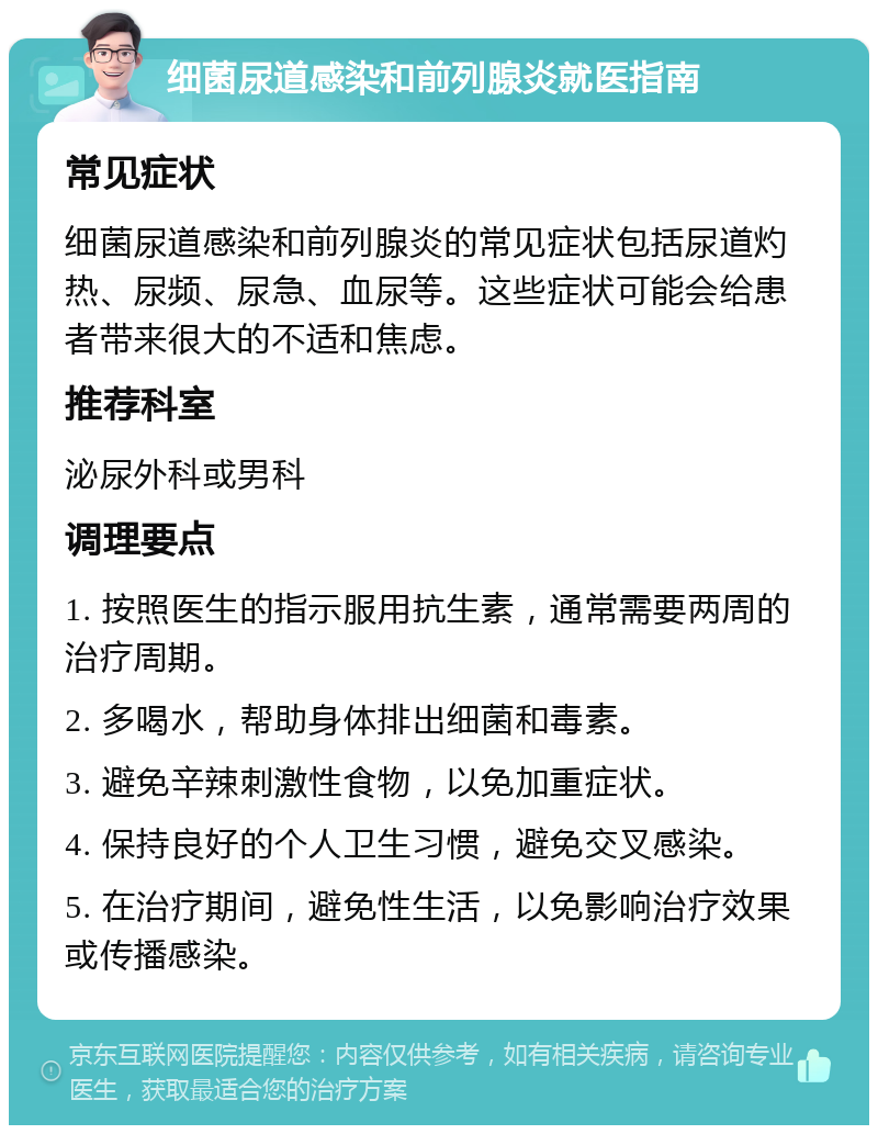 细菌尿道感染和前列腺炎就医指南 常见症状 细菌尿道感染和前列腺炎的常见症状包括尿道灼热、尿频、尿急、血尿等。这些症状可能会给患者带来很大的不适和焦虑。 推荐科室 泌尿外科或男科 调理要点 1. 按照医生的指示服用抗生素，通常需要两周的治疗周期。 2. 多喝水，帮助身体排出细菌和毒素。 3. 避免辛辣刺激性食物，以免加重症状。 4. 保持良好的个人卫生习惯，避免交叉感染。 5. 在治疗期间，避免性生活，以免影响治疗效果或传播感染。