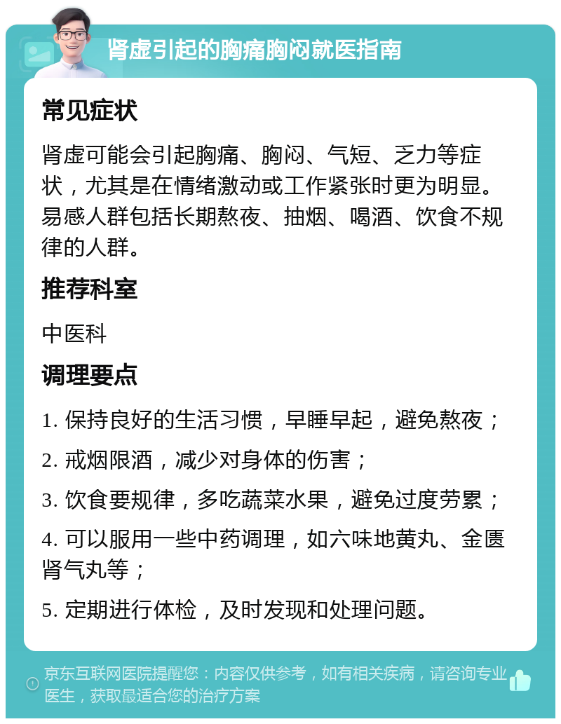 肾虚引起的胸痛胸闷就医指南 常见症状 肾虚可能会引起胸痛、胸闷、气短、乏力等症状，尤其是在情绪激动或工作紧张时更为明显。易感人群包括长期熬夜、抽烟、喝酒、饮食不规律的人群。 推荐科室 中医科 调理要点 1. 保持良好的生活习惯，早睡早起，避免熬夜； 2. 戒烟限酒，减少对身体的伤害； 3. 饮食要规律，多吃蔬菜水果，避免过度劳累； 4. 可以服用一些中药调理，如六味地黄丸、金匮肾气丸等； 5. 定期进行体检，及时发现和处理问题。