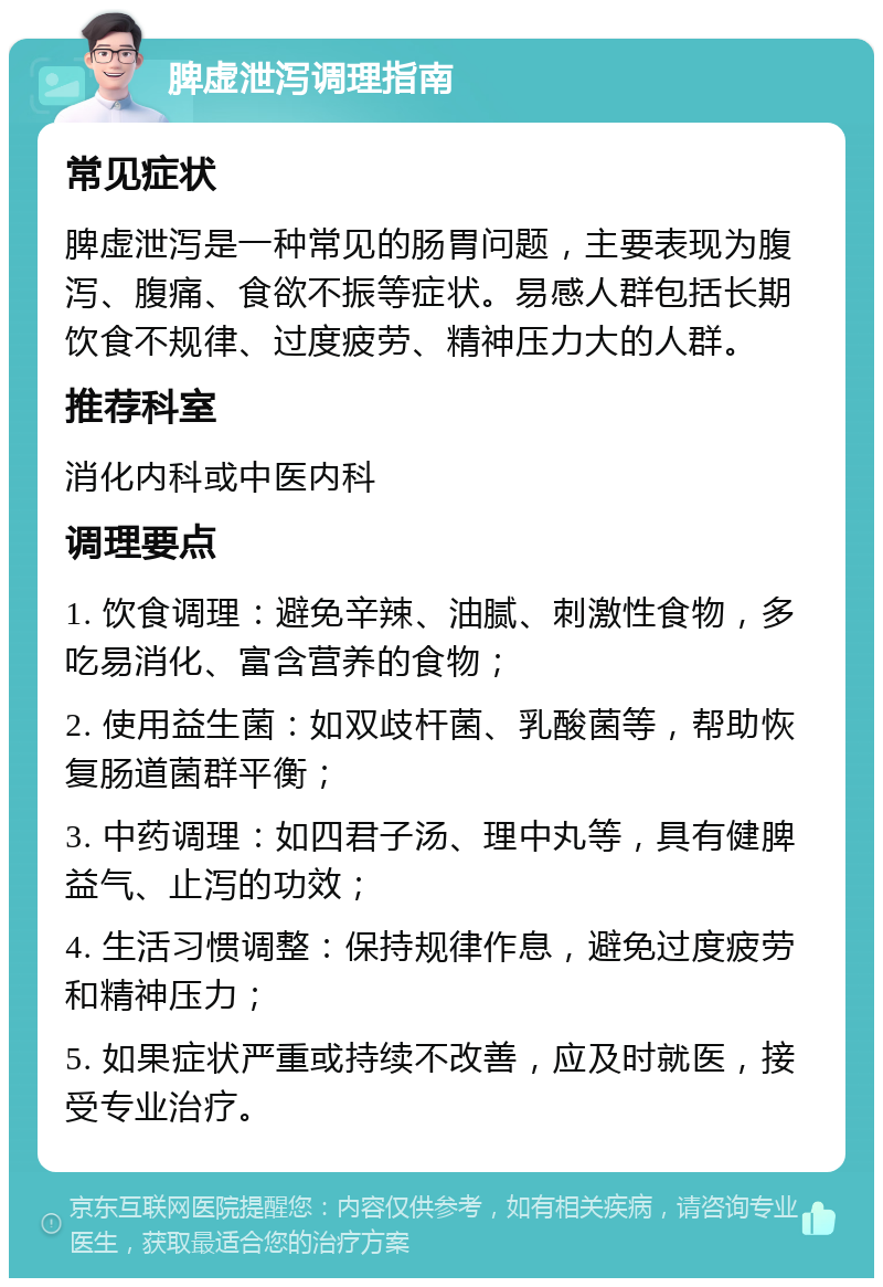 脾虚泄泻调理指南 常见症状 脾虚泄泻是一种常见的肠胃问题，主要表现为腹泻、腹痛、食欲不振等症状。易感人群包括长期饮食不规律、过度疲劳、精神压力大的人群。 推荐科室 消化内科或中医内科 调理要点 1. 饮食调理：避免辛辣、油腻、刺激性食物，多吃易消化、富含营养的食物； 2. 使用益生菌：如双歧杆菌、乳酸菌等，帮助恢复肠道菌群平衡； 3. 中药调理：如四君子汤、理中丸等，具有健脾益气、止泻的功效； 4. 生活习惯调整：保持规律作息，避免过度疲劳和精神压力； 5. 如果症状严重或持续不改善，应及时就医，接受专业治疗。