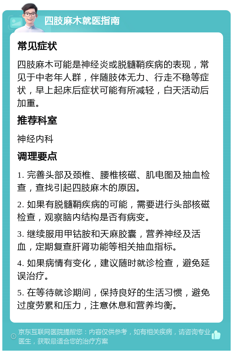 四肢麻木就医指南 常见症状 四肢麻木可能是神经炎或脱髓鞘疾病的表现，常见于中老年人群，伴随肢体无力、行走不稳等症状，早上起床后症状可能有所减轻，白天活动后加重。 推荐科室 神经内科 调理要点 1. 完善头部及颈椎、腰椎核磁、肌电图及抽血检查，查找引起四肢麻木的原因。 2. 如果有脱髓鞘疾病的可能，需要进行头部核磁检查，观察脑内结构是否有病变。 3. 继续服用甲钴胺和天麻胶囊，营养神经及活血，定期复查肝肾功能等相关抽血指标。 4. 如果病情有变化，建议随时就诊检查，避免延误治疗。 5. 在等待就诊期间，保持良好的生活习惯，避免过度劳累和压力，注意休息和营养均衡。