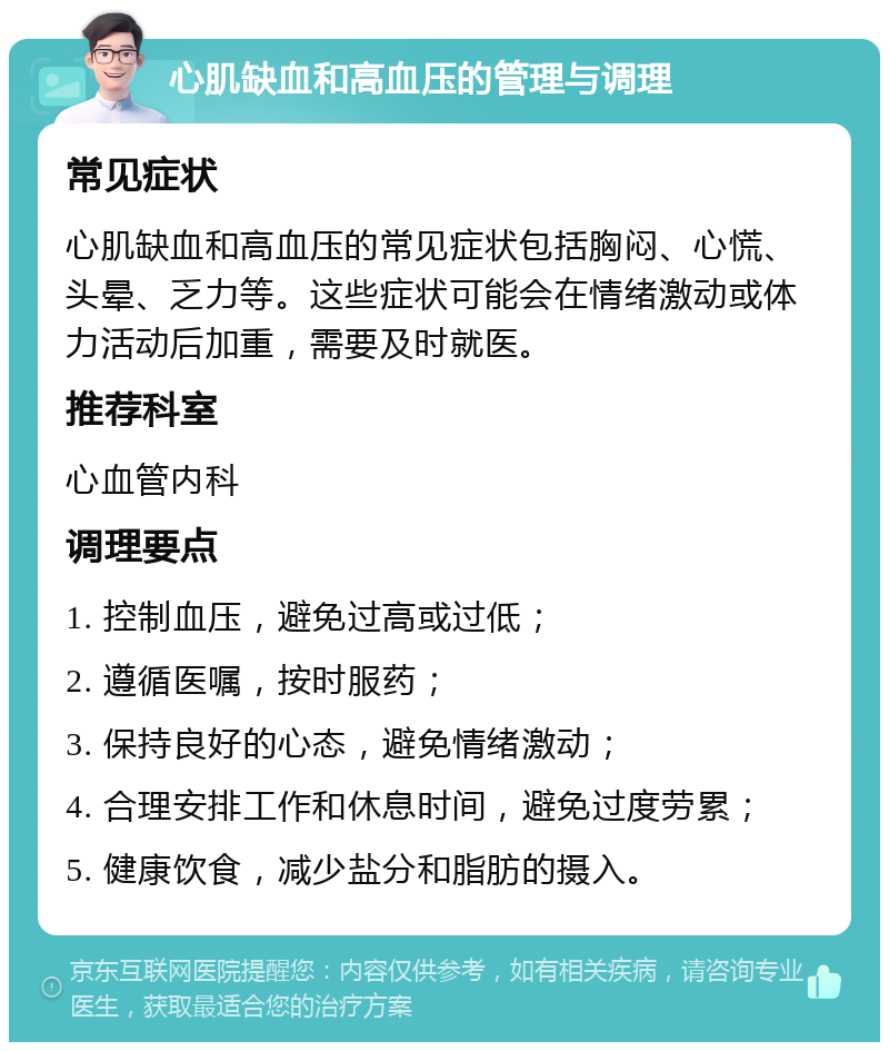 心肌缺血和高血压的管理与调理 常见症状 心肌缺血和高血压的常见症状包括胸闷、心慌、头晕、乏力等。这些症状可能会在情绪激动或体力活动后加重，需要及时就医。 推荐科室 心血管内科 调理要点 1. 控制血压，避免过高或过低； 2. 遵循医嘱，按时服药； 3. 保持良好的心态，避免情绪激动； 4. 合理安排工作和休息时间，避免过度劳累； 5. 健康饮食，减少盐分和脂肪的摄入。