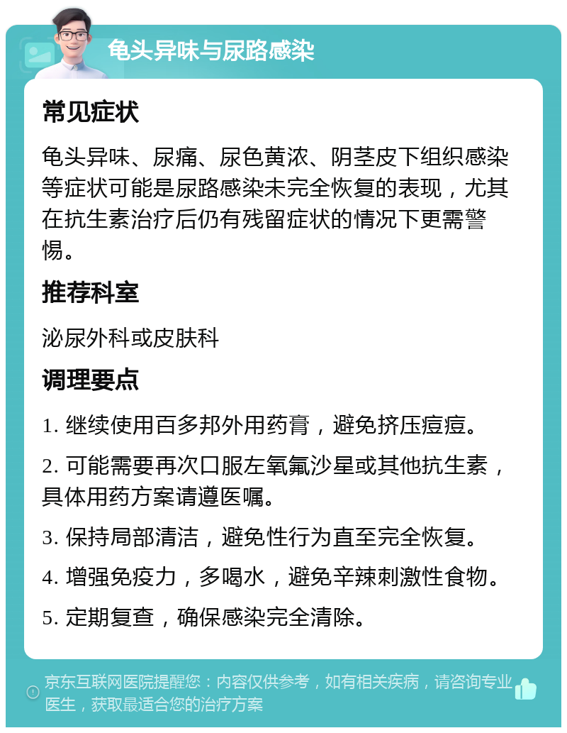 龟头异味与尿路感染 常见症状 龟头异味、尿痛、尿色黄浓、阴茎皮下组织感染等症状可能是尿路感染未完全恢复的表现，尤其在抗生素治疗后仍有残留症状的情况下更需警惕。 推荐科室 泌尿外科或皮肤科 调理要点 1. 继续使用百多邦外用药膏，避免挤压痘痘。 2. 可能需要再次口服左氧氟沙星或其他抗生素，具体用药方案请遵医嘱。 3. 保持局部清洁，避免性行为直至完全恢复。 4. 增强免疫力，多喝水，避免辛辣刺激性食物。 5. 定期复查，确保感染完全清除。