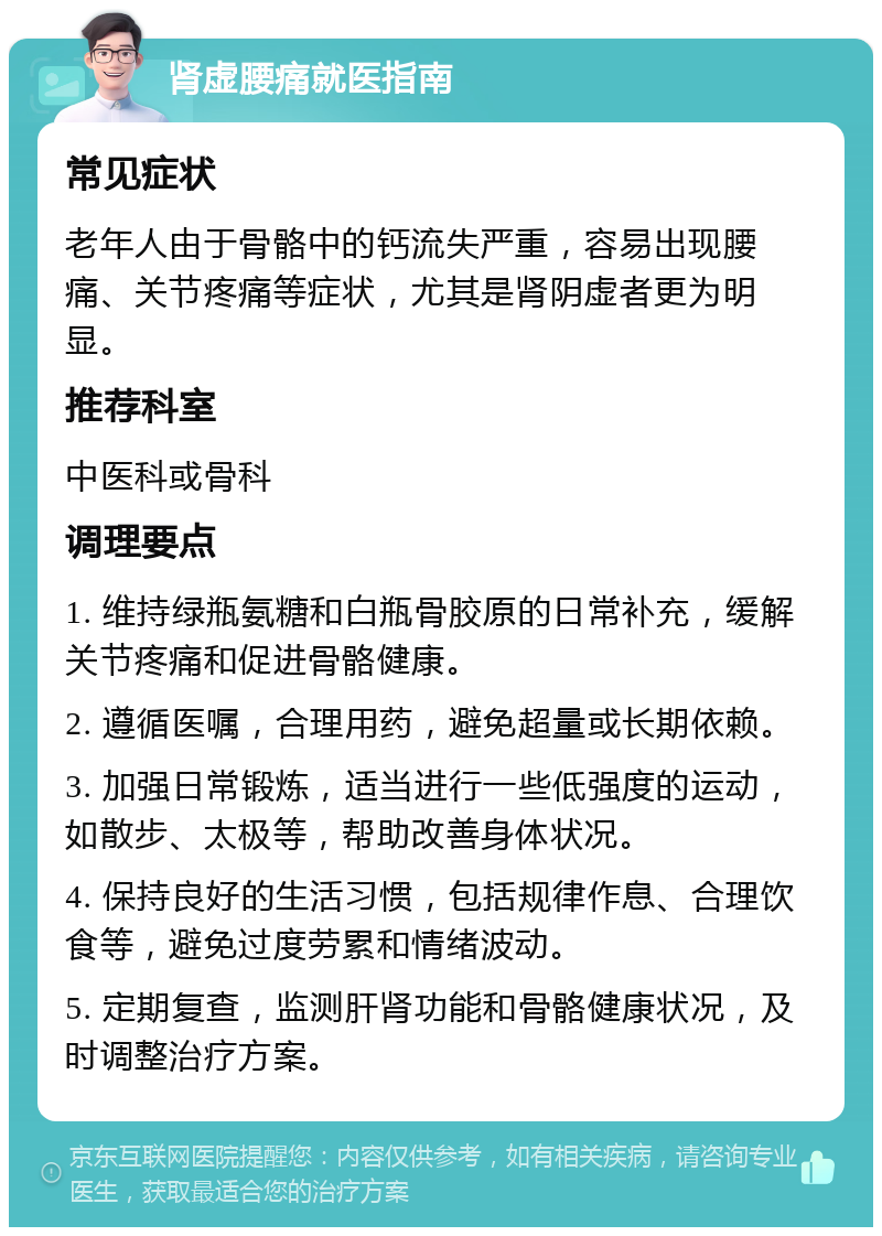 肾虚腰痛就医指南 常见症状 老年人由于骨骼中的钙流失严重，容易出现腰痛、关节疼痛等症状，尤其是肾阴虚者更为明显。 推荐科室 中医科或骨科 调理要点 1. 维持绿瓶氨糖和白瓶骨胶原的日常补充，缓解关节疼痛和促进骨骼健康。 2. 遵循医嘱，合理用药，避免超量或长期依赖。 3. 加强日常锻炼，适当进行一些低强度的运动，如散步、太极等，帮助改善身体状况。 4. 保持良好的生活习惯，包括规律作息、合理饮食等，避免过度劳累和情绪波动。 5. 定期复查，监测肝肾功能和骨骼健康状况，及时调整治疗方案。