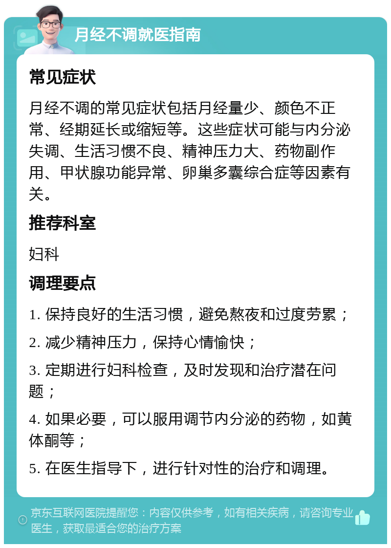 月经不调就医指南 常见症状 月经不调的常见症状包括月经量少、颜色不正常、经期延长或缩短等。这些症状可能与内分泌失调、生活习惯不良、精神压力大、药物副作用、甲状腺功能异常、卵巢多囊综合症等因素有关。 推荐科室 妇科 调理要点 1. 保持良好的生活习惯，避免熬夜和过度劳累； 2. 减少精神压力，保持心情愉快； 3. 定期进行妇科检查，及时发现和治疗潜在问题； 4. 如果必要，可以服用调节内分泌的药物，如黄体酮等； 5. 在医生指导下，进行针对性的治疗和调理。