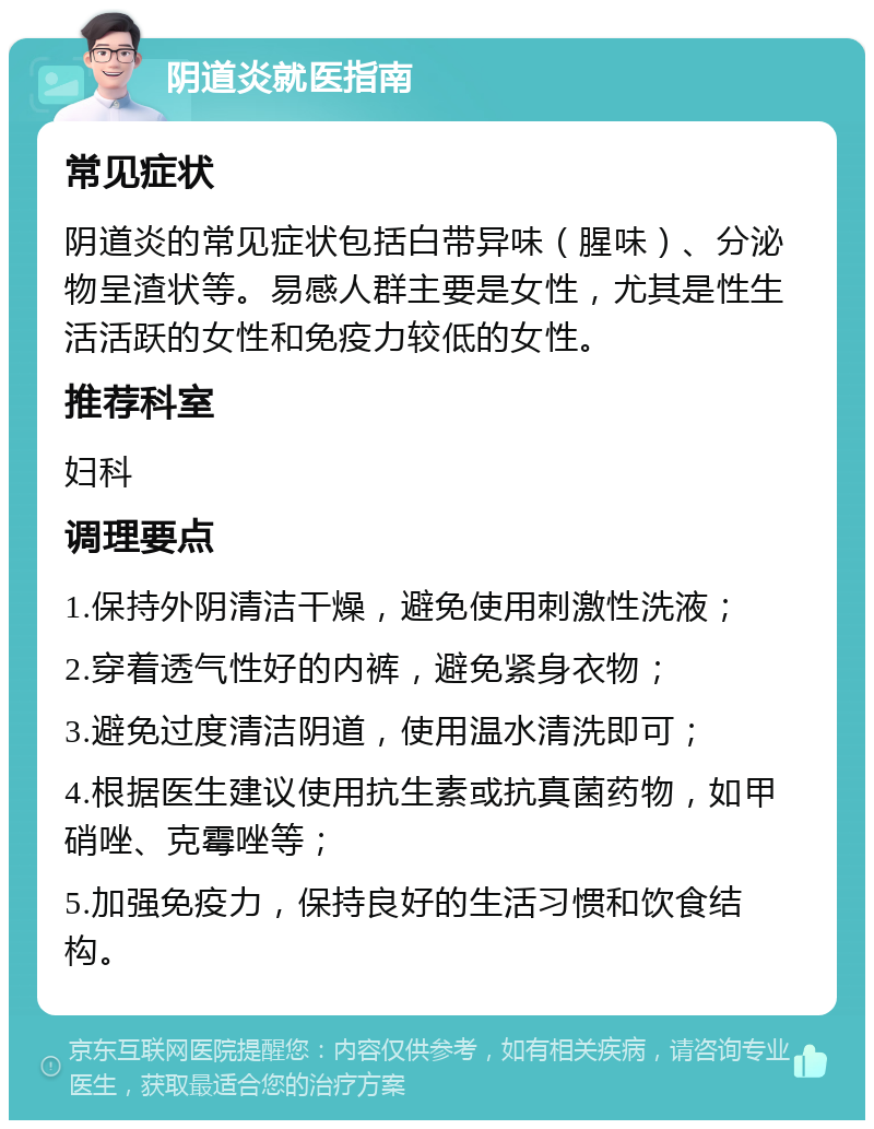 阴道炎就医指南 常见症状 阴道炎的常见症状包括白带异味（腥味）、分泌物呈渣状等。易感人群主要是女性，尤其是性生活活跃的女性和免疫力较低的女性。 推荐科室 妇科 调理要点 1.保持外阴清洁干燥，避免使用刺激性洗液； 2.穿着透气性好的内裤，避免紧身衣物； 3.避免过度清洁阴道，使用温水清洗即可； 4.根据医生建议使用抗生素或抗真菌药物，如甲硝唑、克霉唑等； 5.加强免疫力，保持良好的生活习惯和饮食结构。