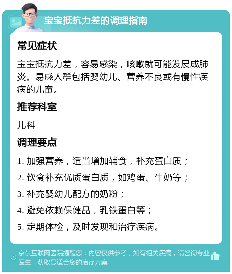 宝宝抵抗力差的调理指南 常见症状 宝宝抵抗力差，容易感染，咳嗽就可能发展成肺炎。易感人群包括婴幼儿、营养不良或有慢性疾病的儿童。 推荐科室 儿科 调理要点 1. 加强营养，适当增加辅食，补充蛋白质； 2. 饮食补充优质蛋白质，如鸡蛋、牛奶等； 3. 补充婴幼儿配方的奶粉； 4. 避免依赖保健品，乳铁蛋白等； 5. 定期体检，及时发现和治疗疾病。