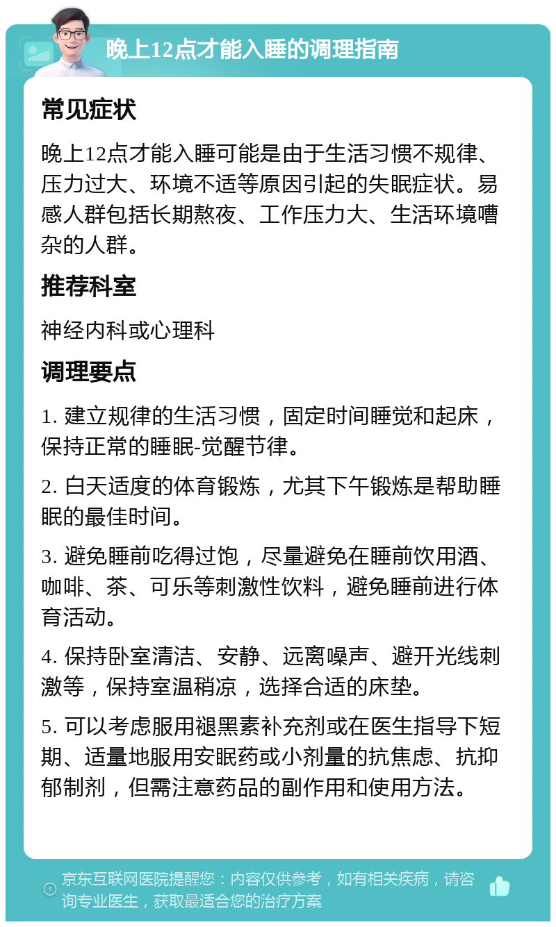 晚上12点才能入睡的调理指南 常见症状 晚上12点才能入睡可能是由于生活习惯不规律、压力过大、环境不适等原因引起的失眠症状。易感人群包括长期熬夜、工作压力大、生活环境嘈杂的人群。 推荐科室 神经内科或心理科 调理要点 1. 建立规律的生活习惯，固定时间睡觉和起床，保持正常的睡眠-觉醒节律。 2. 白天适度的体育锻炼，尤其下午锻炼是帮助睡眠的最佳时间。 3. 避免睡前吃得过饱，尽量避免在睡前饮用酒、咖啡、茶、可乐等刺激性饮料，避免睡前进行体育活动。 4. 保持卧室清洁、安静、远离噪声、避开光线刺激等，保持室温稍凉，选择合适的床垫。 5. 可以考虑服用褪黑素补充剂或在医生指导下短期、适量地服用安眠药或小剂量的抗焦虑、抗抑郁制剂，但需注意药品的副作用和使用方法。