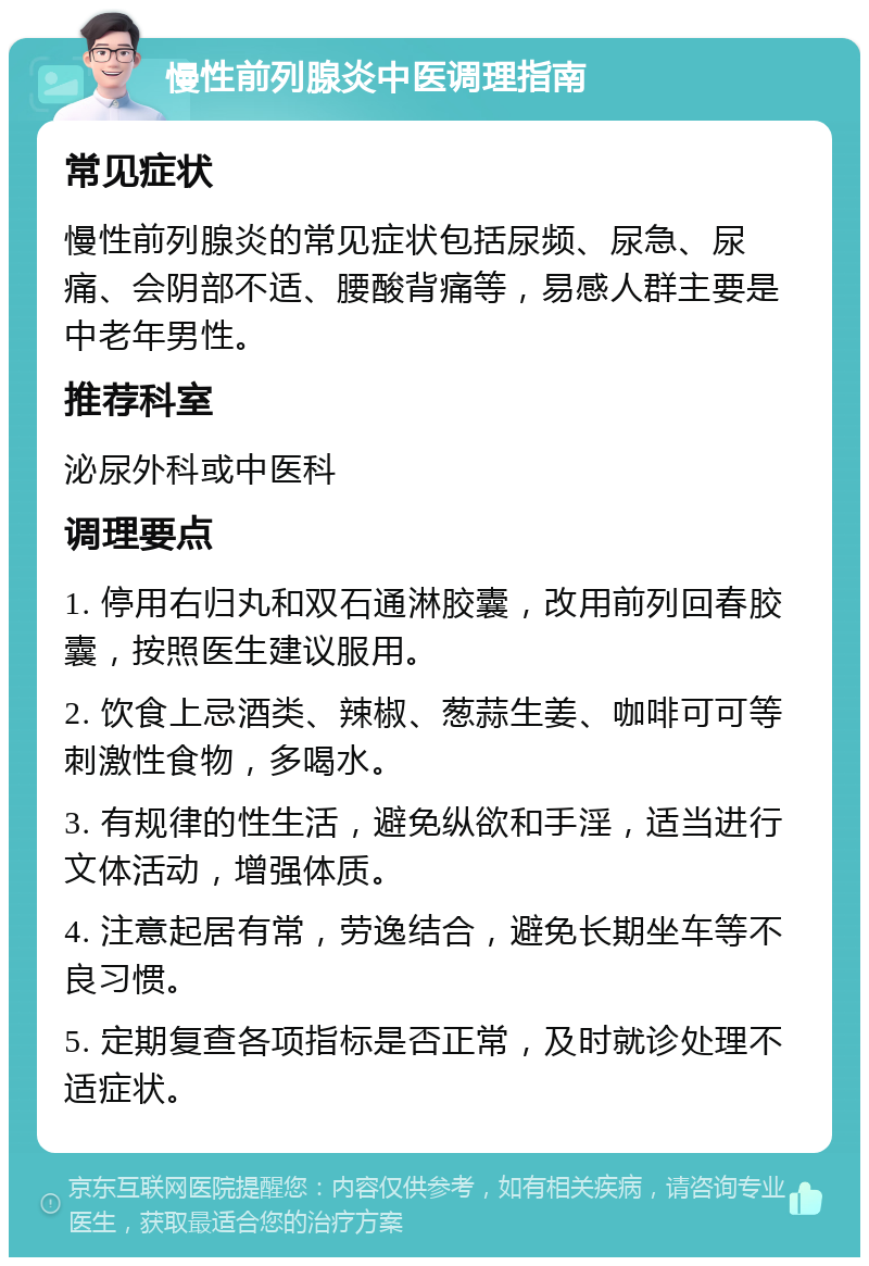 慢性前列腺炎中医调理指南 常见症状 慢性前列腺炎的常见症状包括尿频、尿急、尿痛、会阴部不适、腰酸背痛等，易感人群主要是中老年男性。 推荐科室 泌尿外科或中医科 调理要点 1. 停用右归丸和双石通淋胶囊，改用前列回春胶囊，按照医生建议服用。 2. 饮食上忌酒类、辣椒、葱蒜生姜、咖啡可可等刺激性食物，多喝水。 3. 有规律的性生活，避免纵欲和手淫，适当进行文体活动，增强体质。 4. 注意起居有常，劳逸结合，避免长期坐车等不良习惯。 5. 定期复查各项指标是否正常，及时就诊处理不适症状。