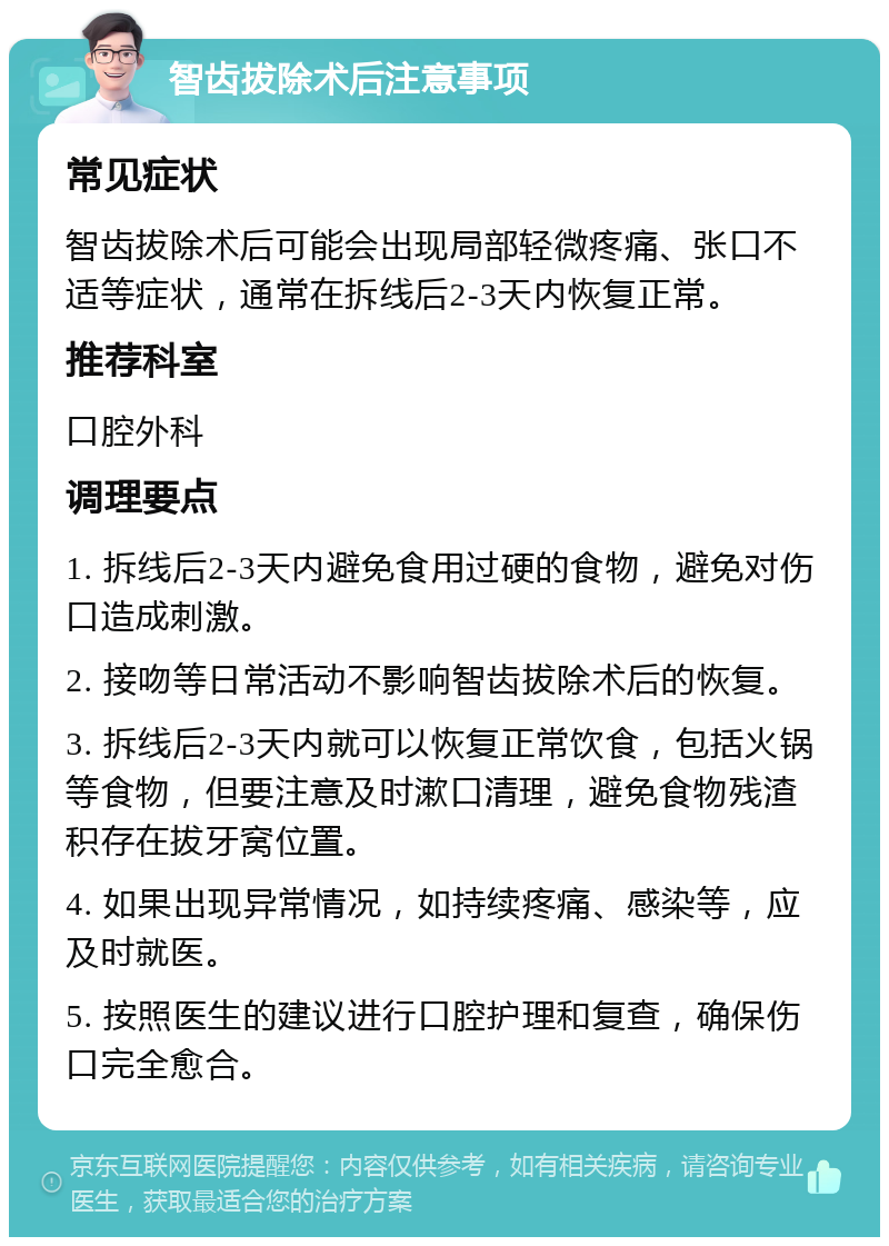 智齿拔除术后注意事项 常见症状 智齿拔除术后可能会出现局部轻微疼痛、张口不适等症状，通常在拆线后2-3天内恢复正常。 推荐科室 口腔外科 调理要点 1. 拆线后2-3天内避免食用过硬的食物，避免对伤口造成刺激。 2. 接吻等日常活动不影响智齿拔除术后的恢复。 3. 拆线后2-3天内就可以恢复正常饮食，包括火锅等食物，但要注意及时漱口清理，避免食物残渣积存在拔牙窝位置。 4. 如果出现异常情况，如持续疼痛、感染等，应及时就医。 5. 按照医生的建议进行口腔护理和复查，确保伤口完全愈合。