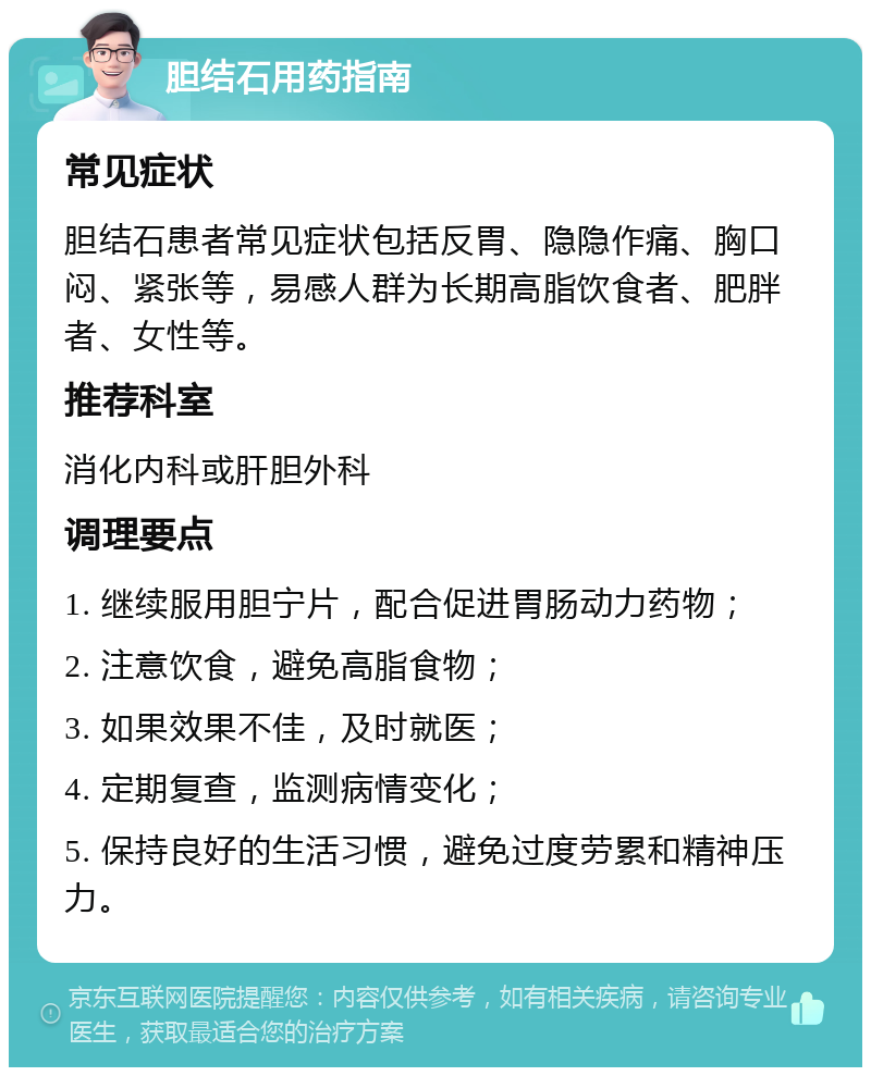 胆结石用药指南 常见症状 胆结石患者常见症状包括反胃、隐隐作痛、胸口闷、紧张等，易感人群为长期高脂饮食者、肥胖者、女性等。 推荐科室 消化内科或肝胆外科 调理要点 1. 继续服用胆宁片，配合促进胃肠动力药物； 2. 注意饮食，避免高脂食物； 3. 如果效果不佳，及时就医； 4. 定期复查，监测病情变化； 5. 保持良好的生活习惯，避免过度劳累和精神压力。