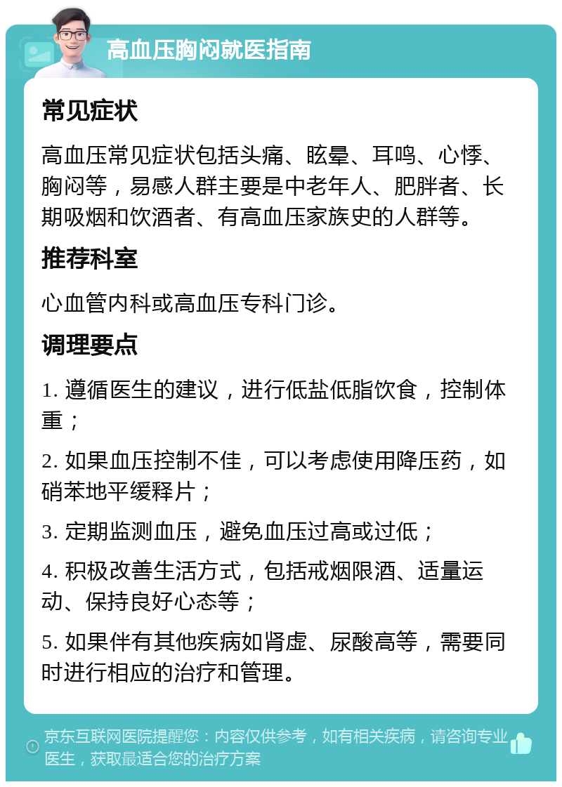 高血压胸闷就医指南 常见症状 高血压常见症状包括头痛、眩晕、耳鸣、心悸、胸闷等，易感人群主要是中老年人、肥胖者、长期吸烟和饮酒者、有高血压家族史的人群等。 推荐科室 心血管内科或高血压专科门诊。 调理要点 1. 遵循医生的建议，进行低盐低脂饮食，控制体重； 2. 如果血压控制不佳，可以考虑使用降压药，如硝苯地平缓释片； 3. 定期监测血压，避免血压过高或过低； 4. 积极改善生活方式，包括戒烟限酒、适量运动、保持良好心态等； 5. 如果伴有其他疾病如肾虚、尿酸高等，需要同时进行相应的治疗和管理。