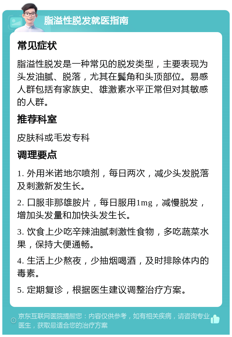 脂溢性脱发就医指南 常见症状 脂溢性脱发是一种常见的脱发类型，主要表现为头发油腻、脱落，尤其在鬓角和头顶部位。易感人群包括有家族史、雄激素水平正常但对其敏感的人群。 推荐科室 皮肤科或毛发专科 调理要点 1. 外用米诺地尔喷剂，每日两次，减少头发脱落及刺激新发生长。 2. 口服非那雄胺片，每日服用1mg，减慢脱发，增加头发量和加快头发生长。 3. 饮食上少吃辛辣油腻刺激性食物，多吃蔬菜水果，保持大便通畅。 4. 生活上少熬夜，少抽烟喝酒，及时排除体内的毒素。 5. 定期复诊，根据医生建议调整治疗方案。