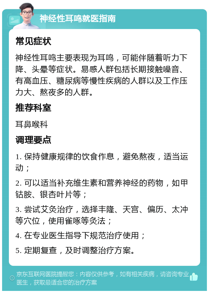 神经性耳鸣就医指南 常见症状 神经性耳鸣主要表现为耳鸣，可能伴随着听力下降、头晕等症状。易感人群包括长期接触噪音、有高血压、糖尿病等慢性疾病的人群以及工作压力大、熬夜多的人群。 推荐科室 耳鼻喉科 调理要点 1. 保持健康规律的饮食作息，避免熬夜，适当运动； 2. 可以适当补充维生素和营养神经的药物，如甲钴胺、银杏叶片等； 3. 尝试艾灸治疗，选择丰隆、天宫、偏历、太冲等穴位，使用雀啄等灸法； 4. 在专业医生指导下规范治疗使用； 5. 定期复查，及时调整治疗方案。