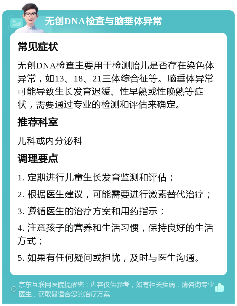 无创DNA检查与脑垂体异常 常见症状 无创DNA检查主要用于检测胎儿是否存在染色体异常，如13、18、21三体综合征等。脑垂体异常可能导致生长发育迟缓、性早熟或性晚熟等症状，需要通过专业的检测和评估来确定。 推荐科室 儿科或内分泌科 调理要点 1. 定期进行儿童生长发育监测和评估； 2. 根据医生建议，可能需要进行激素替代治疗； 3. 遵循医生的治疗方案和用药指示； 4. 注意孩子的营养和生活习惯，保持良好的生活方式； 5. 如果有任何疑问或担忧，及时与医生沟通。