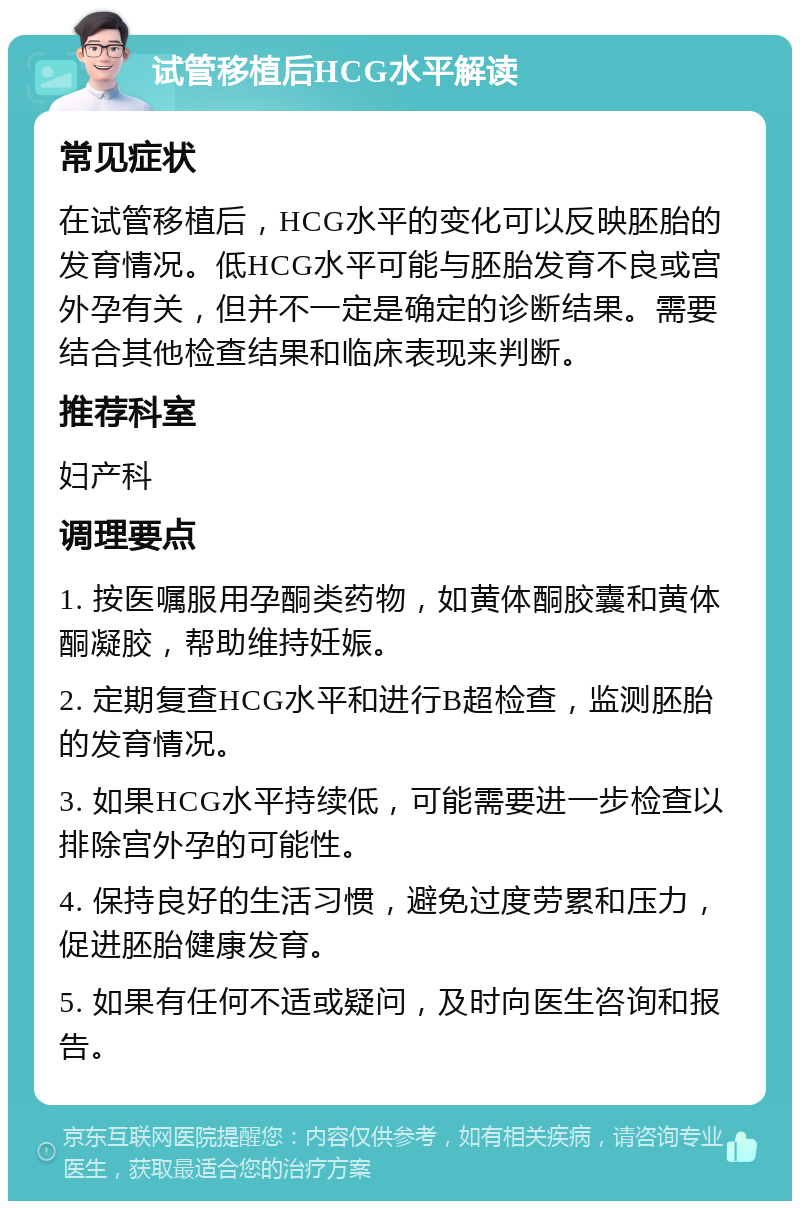 试管移植后HCG水平解读 常见症状 在试管移植后，HCG水平的变化可以反映胚胎的发育情况。低HCG水平可能与胚胎发育不良或宫外孕有关，但并不一定是确定的诊断结果。需要结合其他检查结果和临床表现来判断。 推荐科室 妇产科 调理要点 1. 按医嘱服用孕酮类药物，如黄体酮胶囊和黄体酮凝胶，帮助维持妊娠。 2. 定期复查HCG水平和进行B超检查，监测胚胎的发育情况。 3. 如果HCG水平持续低，可能需要进一步检查以排除宫外孕的可能性。 4. 保持良好的生活习惯，避免过度劳累和压力，促进胚胎健康发育。 5. 如果有任何不适或疑问，及时向医生咨询和报告。