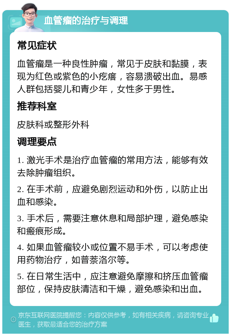 血管瘤的治疗与调理 常见症状 血管瘤是一种良性肿瘤，常见于皮肤和黏膜，表现为红色或紫色的小疙瘩，容易溃破出血。易感人群包括婴儿和青少年，女性多于男性。 推荐科室 皮肤科或整形外科 调理要点 1. 激光手术是治疗血管瘤的常用方法，能够有效去除肿瘤组织。 2. 在手术前，应避免剧烈运动和外伤，以防止出血和感染。 3. 手术后，需要注意休息和局部护理，避免感染和瘢痕形成。 4. 如果血管瘤较小或位置不易手术，可以考虑使用药物治疗，如普萘洛尔等。 5. 在日常生活中，应注意避免摩擦和挤压血管瘤部位，保持皮肤清洁和干燥，避免感染和出血。