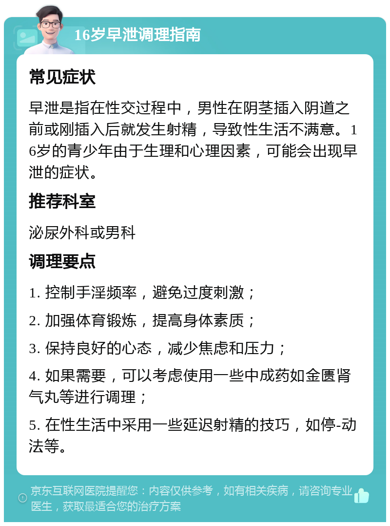 16岁早泄调理指南 常见症状 早泄是指在性交过程中，男性在阴茎插入阴道之前或刚插入后就发生射精，导致性生活不满意。16岁的青少年由于生理和心理因素，可能会出现早泄的症状。 推荐科室 泌尿外科或男科 调理要点 1. 控制手淫频率，避免过度刺激； 2. 加强体育锻炼，提高身体素质； 3. 保持良好的心态，减少焦虑和压力； 4. 如果需要，可以考虑使用一些中成药如金匮肾气丸等进行调理； 5. 在性生活中采用一些延迟射精的技巧，如停-动法等。