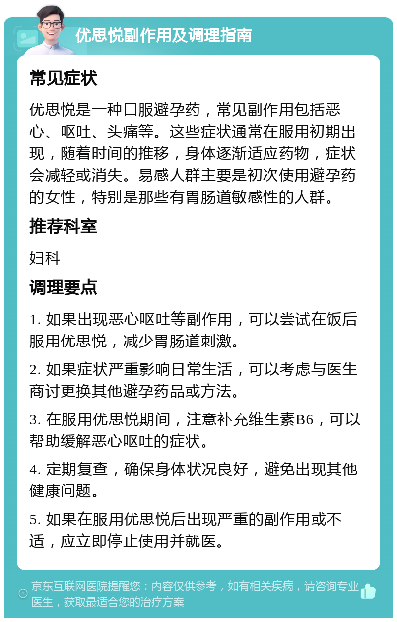 优思悦副作用及调理指南 常见症状 优思悦是一种口服避孕药，常见副作用包括恶心、呕吐、头痛等。这些症状通常在服用初期出现，随着时间的推移，身体逐渐适应药物，症状会减轻或消失。易感人群主要是初次使用避孕药的女性，特别是那些有胃肠道敏感性的人群。 推荐科室 妇科 调理要点 1. 如果出现恶心呕吐等副作用，可以尝试在饭后服用优思悦，减少胃肠道刺激。 2. 如果症状严重影响日常生活，可以考虑与医生商讨更换其他避孕药品或方法。 3. 在服用优思悦期间，注意补充维生素B6，可以帮助缓解恶心呕吐的症状。 4. 定期复查，确保身体状况良好，避免出现其他健康问题。 5. 如果在服用优思悦后出现严重的副作用或不适，应立即停止使用并就医。