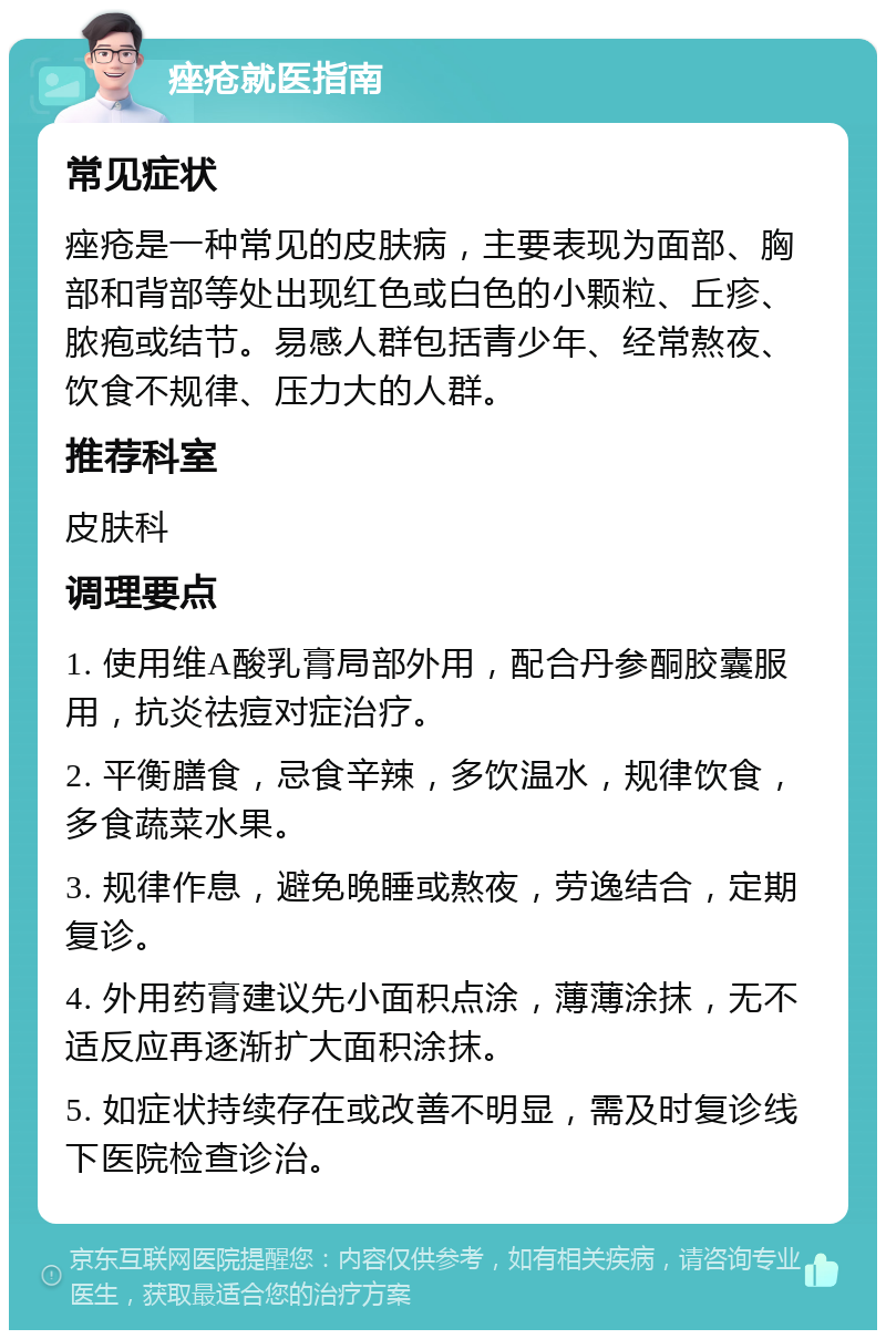 痤疮就医指南 常见症状 痤疮是一种常见的皮肤病，主要表现为面部、胸部和背部等处出现红色或白色的小颗粒、丘疹、脓疱或结节。易感人群包括青少年、经常熬夜、饮食不规律、压力大的人群。 推荐科室 皮肤科 调理要点 1. 使用维A酸乳膏局部外用，配合丹参酮胶囊服用，抗炎祛痘对症治疗。 2. 平衡膳食，忌食辛辣，多饮温水，规律饮食，多食蔬菜水果。 3. 规律作息，避免晚睡或熬夜，劳逸结合，定期复诊。 4. 外用药膏建议先小面积点涂，薄薄涂抹，无不适反应再逐渐扩大面积涂抹。 5. 如症状持续存在或改善不明显，需及时复诊线下医院检查诊治。